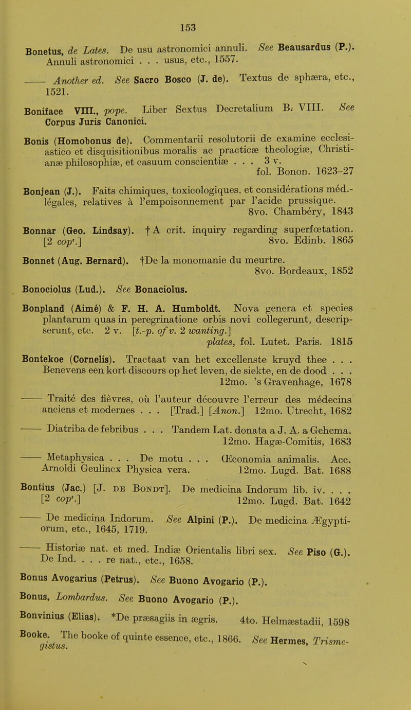 Bonetus, de Lates. T>e usu astronomici annuli. See Beausardus (P.). Annuli astronomici . . . usus, etc., 1557. Another ed. See Sacro Bosco (J. de). Textus de sphsera, etc., 1521. Boniface VIIL, pope. Liber Sextu.s Decretalium B. VIII. See Corpus Juris Canonici. Bonis (Homobonus de). Commentarii resolutorii de examine ecclesi- astico et disquisitionibus moralis ac practicse theologise, Christi- anse philosophiae, et casuum conscientise ... 3 v. fol. Bonon. 1623-27 Bonjean (J.). Faits chimiques, toxicologiques. et considerations med.- legales, relatives a I'empoisonnement par I'acide prussique. 8vo. Chambery, 1843 Bonnar (Geo. Lindsay), crit. inquiry regarding superfoetation. [2 cop'.] 8vo. Edinb. 1865 Bonnet (Aug. Bernard), f^e la monomanie du meurtre. 8vo. Bordeaux, 1852 Bonociolus (Lad.). See Bonaciolus. Bonpland (Aime) & F. H. A. Humboldt. Nova genera et species plantarum quas in peregrinatione orbis novi coUegerunt, descrip- serunt, etc. 2 v. [t.-p. of v. 2 wanting.] plates, fol. Lutet. Paris. 1815 Bontekoe (Cornelis). Tractaat van het excellenste kruyd thee . . . Benevens een kort discours op het leven, de siekte, en de dood . . . 12mo. 's Gravenhage, 1678 Traite des fievres, oh. I'auteur decouvre I'erreur des medecins anciens et modernes . . . [Trad.] [Anon.] 12mo. Utrecht, 1682 Diatriba de febribus . . . Tandem Lat. donata a J. A. a Gehema. 12mo. Hagse-Comitis, 1683 Metaphysica ... De motu . . . CEconomia animalis. Ace. Amoldi Geulincx Physica vera. 12mo. Lugd. Bat. 1688 Bontius (Jac.) [J. de Bokdt]. De medicina Indorum lib. iv. . . . [2 cop'-] 12mo. Lugd. Bat. 1642 De medicina Indorum. See Alpini (P.). De medicina ^gvpti- orum, etc., 1645, 1719. Historiae nat. et med. Indiae OrientaUs libri sex. See Piso (G.). De Ind. ... re nat., etc., 1658. Bonus Avogarius (Petrus). See Buono Avogario (P.). Bonus, Lombardns. See Buono Avogario (P.). Bonvinius (Elias). *De praesagiis in aegris. 4to. Helm^stadii, 1598 J^ ^''^^ Hermes, Trisme-