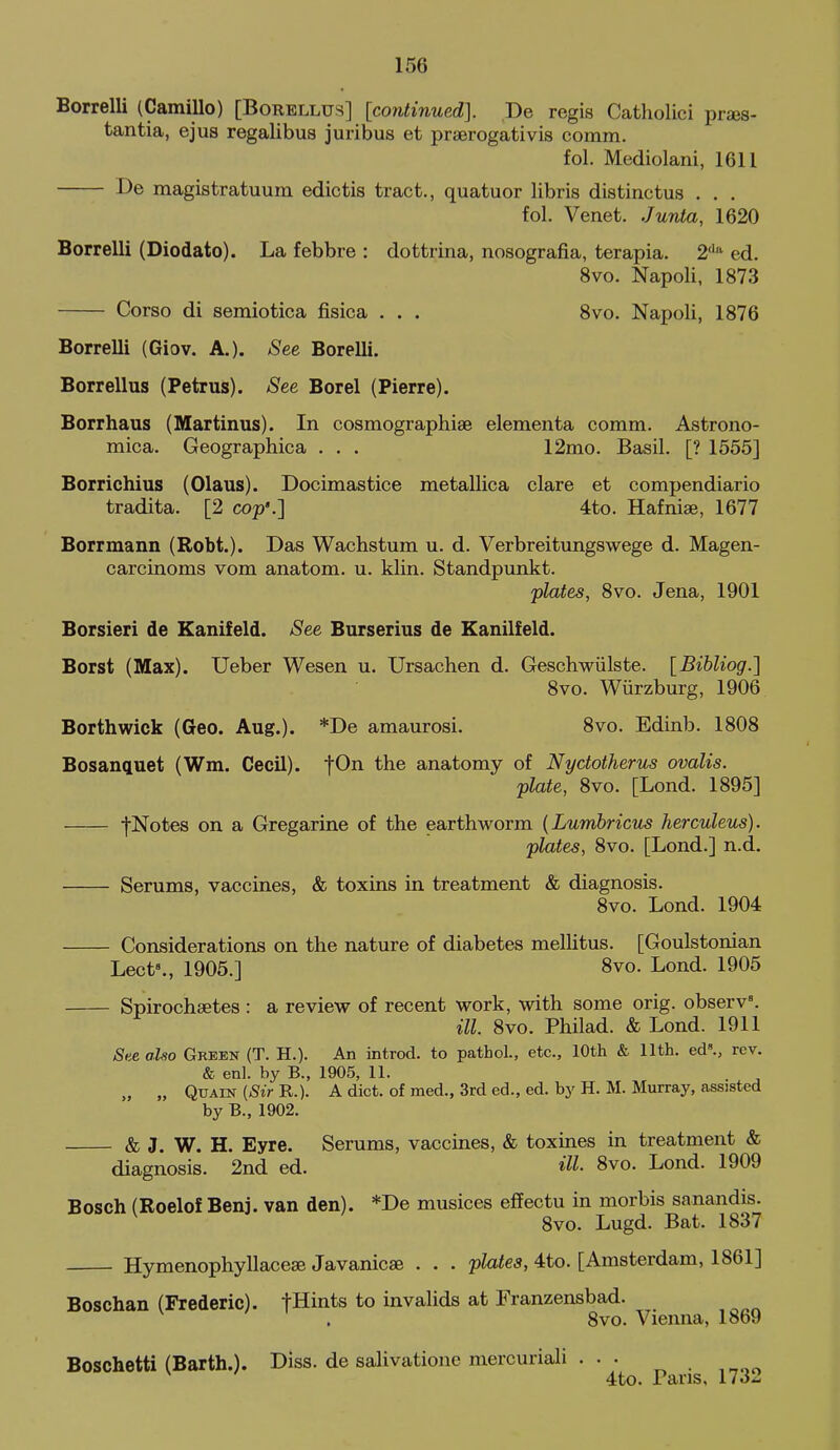 Borrelli (Camillo) [Borellus] [continued]. Be regis Catholici prses- tantia, ejus regalibus juribus et praerogativis comm. fol. Mediolani, 1611 De magistratuum edictis tract., quatuor libris distinctus . . . fol. Venet. Junta, 1620 Borrelli (Diodato). La febbre : dottrina, nosografia, terapia. 2'^'' ed. 8vo. Napoli, 1873 Corso di semiotica fisica . . . Svo. Napoli, 1876 Borrelli (Giov. A.). See Borelli. Borrellus (Petrus). See Borel (Pierre). Borrhaus (Martinus). In cosmographiae elementa comm. Astrono- mica. Geographica . . . 12mo. Basil. [? 1555] Borrichius (Olaus). Docimastice me tallica clare et compendiario tradita. [2 cop'.] 4to. Hafnise, 1677 Borrmann (Robt.). Das Wachstum u. d. Verbreitungswege d. Magen- carcinoms vom anatom. u. klin. Standpunkt. plates, Svo. Jena, 1901 Borsieri de Kanifeld. See Burserius de Kanilfeld. Borst (Max). Ueber Wesen u. Ursachen d. GeschwUlste. [Bibliog.] Svo. Wiirzburg, 1906 Borthwick (Geo. Aug.). *De amaurosi. Svo. Edinb. 1808 Bosanguet (Wm. CecU). f^n the anatomy of Nyctotherus ovalis. plate, Svo. [Lond. 1895] fNotes on a Gregarine of the earthworm {LumhrictLS herculeus). plates, Svo. [Lond.] n.d. Serums, vaccines, & toxins in treatment & diagnosis. Svo. Lond. 1904 Considerations on the nature of diabetes mellitus. [Goulstonian Lect»., 1905.] 8vo. Lond. 1905 Spirocheetes : a review of recent work, with some orig. observ'. ill. Svo. Philad. & Lond. 1911 See also Green (T. H.). An introd. to pathol., etc., 10th & 11th. ed., rev. & enl. by B., 1905, 11. „ „ QuAiN (<Si>R.). A diet, of med., 3rd ed., ed. by H. M. Murray, assisted by B., 1902. & J. W. H. Eyre. Serums, vaccines, & toxines in treatment & diagnosis. 2nd ed. HI- 8vo. Lond. 1909 Bosch (Roelof Benj. van den). *De musices effectu in morbis sanandis. Svo. Lugd. Bat. 1837 Hymenophyllacese Javanicae . . . plates, 4to. [Amsterdam, 1861] Boschan (Frederic). fHints to invalids at Franzensbad. Svo. Vieima, 1869 Boschetti (Barth.). Diss, de salivatione mercuriali ... ^ . , 4to. Pans, 1732