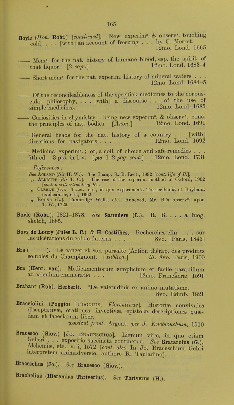 Boyle {Hon. Robt.) [continuedl New experim'. & observ'. touching cold, . . . [with] an account of freezing ... by C. Merret. 12mo. Lond, 1665 Mem', for the nat. history of humane blood, esp. the spirit of that hquor. [2 cop'.] 12nio. Lond. 1683-4 Short mem', for the nat. experim. history of mineral waters . . . 12mo. Lond. 1684-5 Of the reconcileableness of the specifick medicines to the corpus- cular pliilosophy, . . . [with] a discourse ... of the use of simple medicines. 12mo. Lond. 1685 Curiosities in chymistry : being new experim'. & observ'. cone. the principles of nat. bodies. [Anon.] 12mo. Lond. 1691 General heads for the nat. history of a country . . . [with] directions for navigators . . . 12mo. Lond. 1692 Medicinal experim'. ; or, a coll. of choice and safe remedies . . . 7th ed. 3 pts. in 1 v. [pts. .1-2 pag. cont.] 12mo. Lond. 1731 References : See AcLANn {Sir H. W.). The Inaug. R. B. Lect., 1892 [cont. life of B.}. „ AiXBUTT {Sir T. C). The rise of the experim. method in Oxford, 1902 [cont. a crit. estimate of B.]. „ Cleeke (G.). Tract., etc., in quo experimenta Torricelliania et Boyliana explicantur, etc., 1662. „ Rouse (L.). Tunbridge Wells, etc. Annexed, Mr. B.'s observ'. upon T. W., 1725. Boyle (Robt.), 1821-1878. See Saunders (L.). R. B. . . . a biog. sketch, 1885. Boys de Loury (Jules L. C.) & H. Costilhes. Recherches cHn. . . . sur les ulcerations du col de I'uterus . . . 8vo. [Paris, 1845] Bra ( ). Le cancer et son parasite (Action therap. des produits solubles du Champignon). [Bihliog.] ill. 8vo. Paris, 1900 Bra (Henr. van). Medicamentorum simplicium et facile parabilium ad calculum enumeratio . . . 12mo. Franckerae, 1591 Brabant (Robt. Herbert). *De valetudinis ex animo mutatione. 8vo. Edinb. 1821 Bracciolini (Poggio) [Poggius, Florentinus]. Historic convivales disceptativse, orationes, invectivae, epistolse, descriptiones quae- dam et faceciarum liber. woodcut front. Argent, per J. Knoblouchum, 1510 Bracesco (Giov.) [Jo. Bbaceschus]. Lignum vitse, in quo etiam Geben . . . expositio succincta continetur. See Gratarolus (G.). Alchemise, etc., v. i, 1572 [co7it. also In Jo. Braceschum Gebri mterpretem ammadversio, authore R. Tauladino]. Braceschus (Jo.). See Bracesco (Giov.). Brachelius (Hieremias Thriverius). See Thriverus (H.).