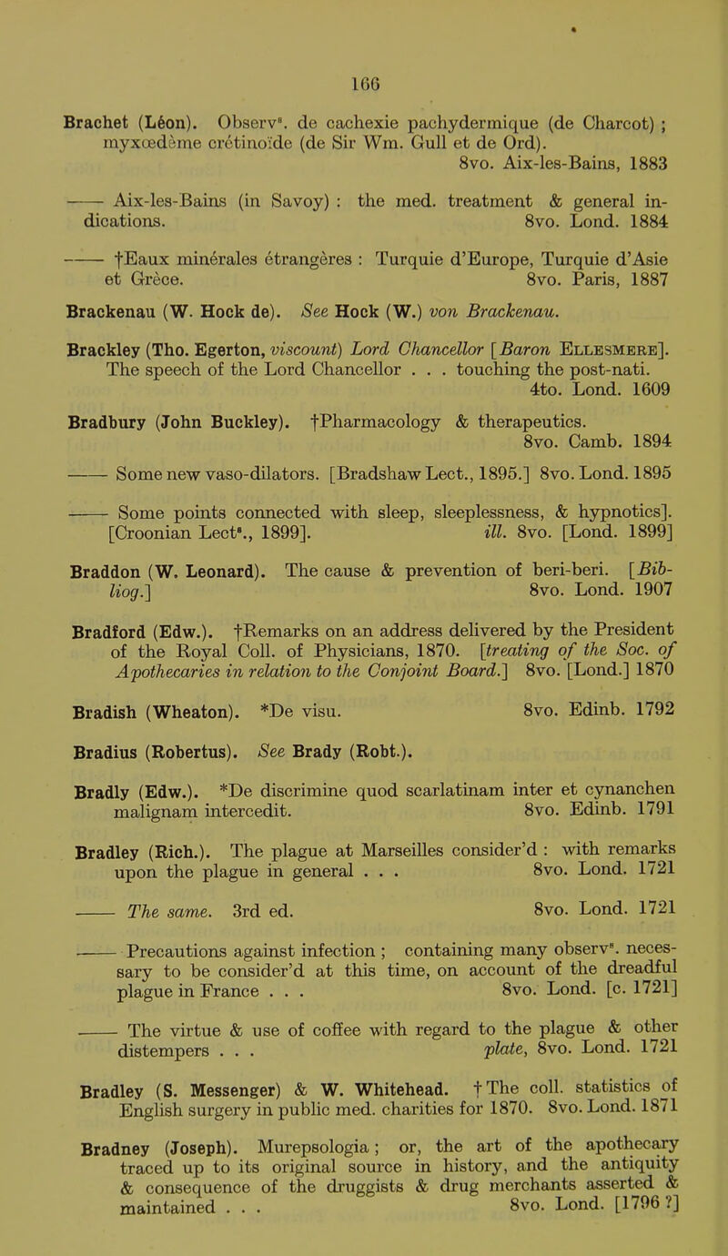 Brachet (L6on). Observ^ de cachexie pachydermique (de Charcot) ; myxtBdeme cretino'ide (de Sir Wm. Gull et de Ord). 8vo. Aix-les-Bains, 1883 Aix-les-Bains (in Savoy) : the raed. treatment & general in- dications. 8vo. Lond. 1884 fEaux minerales etrangeres : Turquie d'Europe, Turquie d'Asie et Grece. 8vo. Paris, 1887 Brackenau (W. Hock de). See Hock (W.) von Brackenau. Brackley (Tho. Egerton, viscottw^) Lord Chancellor {Baron Ellesmere]. The speech of the Lord Chancellor . . . touching the post-nati. 4to. Lond. 1609 Bradbury (John Buckley). fPharmacology & therapeutics. 8vo. Camb. 1894 Some new vaso-dilators. [BradshawLect., 1895.] 8vo. Lond. 1895 Some points connected with sleep, sleeplessness, & hypnotics]. [Croonian Lect'., 1899]. ill. 8vo. [Lond. 1899] Br addon (W. Leonard). The cause & prevention of beri-beri. {Bih- liog.] 8vo. Lond. 1907 Bradford (Edw.). fl^^^^^^s on an address delivered by the President of the Royal Coll. of Physicians, 1870. [treating of the Soc. of Apothecaries in relation to the Conjoint Board.] 8vo. [Lond.] 1870 Bradish (Wheaton). *De visu. 8vo. Edinb. 1792 Bradius (Robertus). See Brady (Robt.). Bradly (Edw.). *De discrimine quod scarlatinam inter et cynanchen malignam intercedit. 8vo. Edinb. 1791 Bradley (Rich.). The plague at Marseilles consider'd : with remarks upon the plague in general . . . 8vo. Lond. 1721 The same. 3rd ed. 8vo. Lond. 1721 Precautions against infection ; containing many observ^ neces- sary to be consider'd at this time, on account of the dreadful plague in France . . . 8vo. Lond. [c. 1721] The virtue & use of coffee with regard to the plague «fc other distempers . . . plate, 8vo. Lond. 1721 Bradley (S. Messenger) & W. Whitehead. fThe coll. statistics of English surgery in public med. charities for 1870. 8vo. Lond. 1871 Bradney (Joseph). Murepsologia; or, the art of the apothecary traced up to its original source in history, and the antiquity & consequence of the druggists & drug merchants asserted & maintained . . . 8vo. Lond. [1796?]