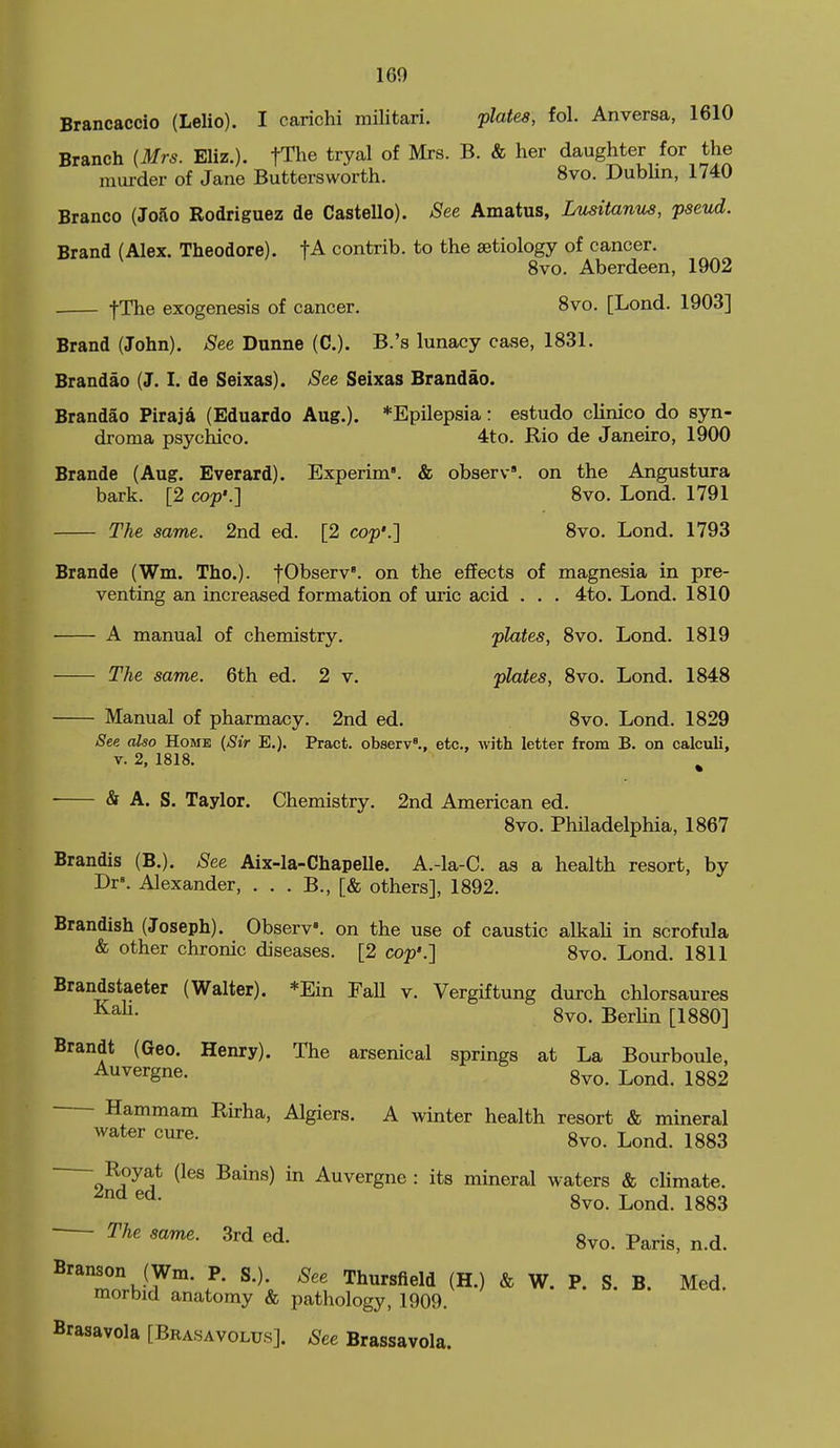 Brancaccio (Lelio). I carichi militari. flates, fol. An versa, 1610 Branch [Mrs. Eliz.). fThe tryal of Mrs. B. & her daughter for the murder of Jane Buttersworth. 8vo. DubHn, 1740 Branco (Jofvo Rodriguez de CasteUo). ^ee Amatus, Lusitanus, pseud. Brand (Alex. Theodore). tA contrib. to the aetiology of cancer. 8vo. Aberdeen, 1902 fThe exogenesis of cancer. 8vo. [Lond. 1903] Brand (John). See Dunne (C). B.'s lunacy case, 1831. Brandao (J. I. de Seixas). ^ee Seixas Brandao. Brandao Piraji (Eduardo Aug.). *Epilepsia: estudo clinico do syn- droma psychico. 4to. Rio de Janeiro, 1900 Brande (Aug. Everard). Experim. & observ'. on the Angustura bark. [2 cop'.] Svo. Lond. 1791 The same. 2nd ed. [2 cop'.] Svo. Lond. 1793 Brande (Wm. The), fObserv'. on the effects of magnesia in pre- venting an increased formation of uric acid . . . 4to. Lond. 1810 A manual of chemistry. 'plates, 8vo. Lond. 1819 The same. 6th ed. 2 v. plates, Svo. Lond. 1848 Manual of pharmacy. 2nd ed. Svo. Lond. 1829 See also Home {Sir E.), Pract. observ'., etc., with letter from B. on calculi, V. 2, 1818. ^ & A. S. Taylor. Chemistry. 2nd American ed. Svo. Philadelphia, 1867 Brandis (B.). See Aix-la-Chapelle. A.-la-C. as a health resort, by Dr». Alexander, . . . B., [& others], 1892. Brandish (Joseph). Observ'. on the use of caustic alkaH in scrofula & other chronic diseases. [2 cop'.] Svo. Lond. 1811 Brandstaeter (Walter). *Ein FaU v. Vergiftung durch chlorsaures Svo. Berhn [1880] Brandt (Geo. Henry). The arsenical springs at La Bourboule, ^^^^^m^' Svo. Lond. 1882 Hammam Rirha, Algiers. A winter health resort & mineral Avater cure. gvo. Lond. 1883 Royat (les Bains) in Auvergne : its mineral waters & cUmate. Svo. Lond. 1883 The same. 3rd ed. 8vo. Paris, n.d. ^'TorhiT'- ^\ 'Thuvs^eli (H.) & W. P. S. B. Med. morbid anatomy & pathology, 1909. Brasavola [Brasavolus]. See Brassavola.