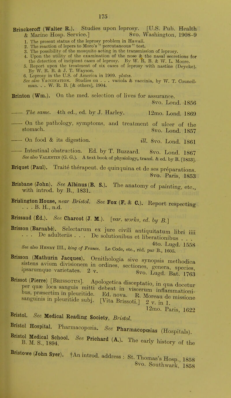 Brinckeroff (Walter R.). Studies upon leprosy. [U.S. Pub. Health & Marine Hosp. Service.] 8vo. Washington, 1908-9 1. The present status of the leprosy problem in Ha\i'aii. 2. The reaction of lepers to Moro's  percutaneous  test, 3. The possibility of the mosquito acting in the transmission of leprosy. 4. Upon the utility of the examination of the nose & the nasal secretions for the detection of incipient cases of leprosy. By W. R. B. & VV. L. Moore. 5. Report upon the treatment of six cases of leprosy with nastine (Deycke). By W. R. B. & J. T. Wayson. 6. Leprosy in the U.S. of America in 1909. plates. Sec also Vaccination. Studies on . . . variola & vaccinia, by W. T. Council- man. . . W. R. B. [& others], 1904. Brinton (Wm.). On the ined. selection of lives for assurance. Svo. Lond. 1856 The same. 4th ed., ed. by J. Harley. 12mo. Lond. 1869 On the pathology, symptoms, and treatment of ulcer of the stomach. 8vo. Lond. 1857 On food & its digestion. ill. 8vo. Lond. 1861 Intestinal obstruction. Ed. by T. Buzzard. Svo. Lond. 1867 See also Valentin (G. G.). A text book of physiology, transl. & ed. by B. [1853]. Briquet (Paul). Traite therapeut. de quinquina et de ses preparations. Svo. Paris, 1853 Brisbane (John), ^ee Albinus (B. S.). The anatomy of painting etc with introd. by B., 1831. ^ ^' ' BrislingtonH^use.^ear Bristol. See Fox (F. & C.). Report respecting Brissaud (fid.). See Charcot (J. M.). [var. works, ed. by B.] Brisson (Barnabe). Selectarum ex jure civili antiquitatum libri iiii . . . De adulterus . . . De solutionibus et liberationibus See also Henby HI., kiv^ of France. Le Code, etc., red. pa^B.', ^^605.^ ^^^^ Brisson (Mathurin Jacques). Ornithologia sive synopsis methodica sistens avium divisionem in ordines, sectioned, genera spects ipsarumque vanetates. 2 v. gvo.' Lugd Bat^ 1763 Brissot (Pierre) [Brissotus]. Apologetica disceptatio, in qua docetur per quae loca sanguis mitti debeat in visoernm i^fl ^^^^^^^ bus, pr^sertim in pleuritide. Ed nova T M ^nflammatiom- sanguinis in pleuriU subj. [vL BrissotiJ I^Tn t 12mo. Paris, 1622 Bristol. See Medical Beading Society, Bnstol. Bristol Hospital. Pharmacopoeia. See Pharmacopeia, (Hospitals) 'b. ^TmT°'- The earl, history of the Bristowe (John Syer). fAn introd. address : St. Thomas's Hosp., ,858 8vo. Southwark, 1868