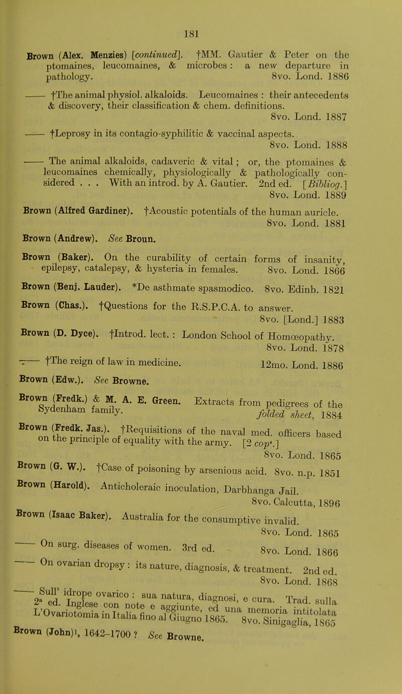 Brown (Alex. Menzies) [continued]. fMM. Gautier & Peter on the ptomaines, leucomaines, & microbes : a new departure in pathology. 8vo. Lond. 1886 • fThe animal physiol. alkaloids. Leucomaines : their antecedents & discovery, their classification & chem. definitions. Svo. Lond. 1887 f Leprosy in its contagio-syphilitic & vaccinal aspects. Svo. Lond. 1888 The animal alkaloids, cadaveric & vital; or, the ptomaines & leucomaines chemically, physiologically & pathologically con- sidered . . . With an introd. by A. Gautier. 2nd ed. [Bibliog.] Svo. Lond. 1889 Brown (Alfred Gardiner), f Acoustic potentials of the human auricle. Svo. Lond. 1881 Brown (Andrew). See Broun. Brown (Baker). On the curability of certain forms of insanity, epilepsy, catalepsy, & hysteria in females. Svo. Lond. 1866 Brown (Benj. Lauder). *De asthmate spasmodico. Svo. Edinb. 1821 Brown (Chas.). fQuestions for the R.S.P.C.A. to answer. Svo. [Lond.] 1883 Brown (D. Dyce). flntrod. lect. : London School of Homoeopathy. Svo. Lond. 1878 fThe reign of law in medicine. 12mo. Lond. 1886 Brown (Edw.), 8ee Browne. Brown (Fredk.) & M. A. E. Green. Extracts from pedigrees of the Sydenham family. folded sheet, 1884 Brown (Fredk Jas ). fRequisitions of the naval med. officers based on the prmciple of equality ^vith the army. [2 cop'.] Svo. Lond. 1865 Brown (G. W.). fCase of poisoning by arsenious acid. Svo. n.p. 1851 Brown (Harold). Anticholeraic inoculation, Darbhanga JaU. Svo. Calcutta, 1896 Brown (Isaac Baker). Australia for the consumptive invalid. Svo. Lond. 1865 On surg. diseases of women. 3rd ed. 8vo. Lond. 1866 On ovarian dropsy : its niiture, diagnosis, & treatment. 2nd ed. Svo. Lond. 1868 2?f^ '^T '^ diagnosi, e cura. Trad sulla Brown (John)i, 1642-1700 ? See Browne.