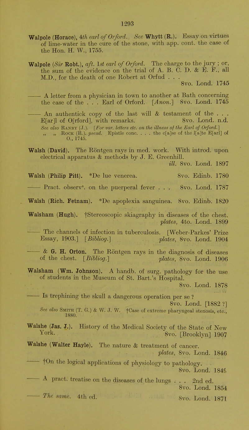 Walpole (Horace), 4:th earl of Orford. See Whytt (R.). Essay on virtues of lime-water in the cure of the stone, with app. cont. the case of the Hon. H. W., 1755. Walpole {Sir Robt.), aft. 1st earl of Orford. The charge to the jury ; or, the sum of the evidence on the trial of A. B. C. D. & E. F., all M.D., for the death of one Robert at Orfud . . . 8vo. Lond. 1745 A letter from a physician in town to another at Bath concerning the case of the . . . Earl of Orford. [Anon.'\ 8vo. Lond. 1745 An authentick copy of the last wiU & testament of the . . . E[ar]l of 0[rford], with remarks. 8vo. Lond. n.d. See also Ranby (J.). [For var. letters etc. on the illness of the Earl of Orford.'] „ „ Rock (R.), pseiid. Epistle cone. . . . the c[a]se of the l[a]te E[arl] ot O.. 1745. Walsh (David). The Rontgen rays in med. work. With introd. upon electrical apparatus & methods by J. E. Greenhill. ill. 8vo. Lond. 1897 Walsh (Philip Pitt). *De lue venerea. 8vo. Edinb. 1780 Pract. observ'. on the puerperal fever . . . 8vo. Lond. 1787 Walsh (Rich. Fetnam). *De apoplexia sanguinea. 8vo. Edinb. 1820 Walsham (Hugh). fStereoscopic skiagraphy in diseases of the chest. plates, 4to. Lond. 1899 The channels of infection in tuberculosis. [Weber-Parkes' Prize Essay, 1903.] [Bibliog.] plates, 8vo. Lond. 1904 & G. H. Orton. The Rontgen rays in the diagnosis of diseases of the chest. [Bibliog.] plates, 8vo. Lond. 1906 Walsham (Wm. Johnson). A handb. of surg. pathology for the use of students in the Museum of St. Bart.'s Hospital. 8vo. Lond. 1878 Is trephining the skull a dangerous operation per se ? 8vo. Lond. [1882?] See also Smith (T. G.) & W. J. W. fCase of extreme pharyngeal stenosis, etc., 1880. Walshe (Jas. J.). History of the Medical Society of the State of New York. 8vo. [Brooklyn] 1907 Walshe (Walter Hayle). The nature & treatment of cancer. plates, 8vo. Lond. 1846 tOn the logical applications of physiology to pathology. 8vo. Lond. 184R A pract. treatise on the diseases of the lungs . . . 2nd ed. 8vo. Lond. 1854 The same. 4th ed. 8vo. Lond. 1871