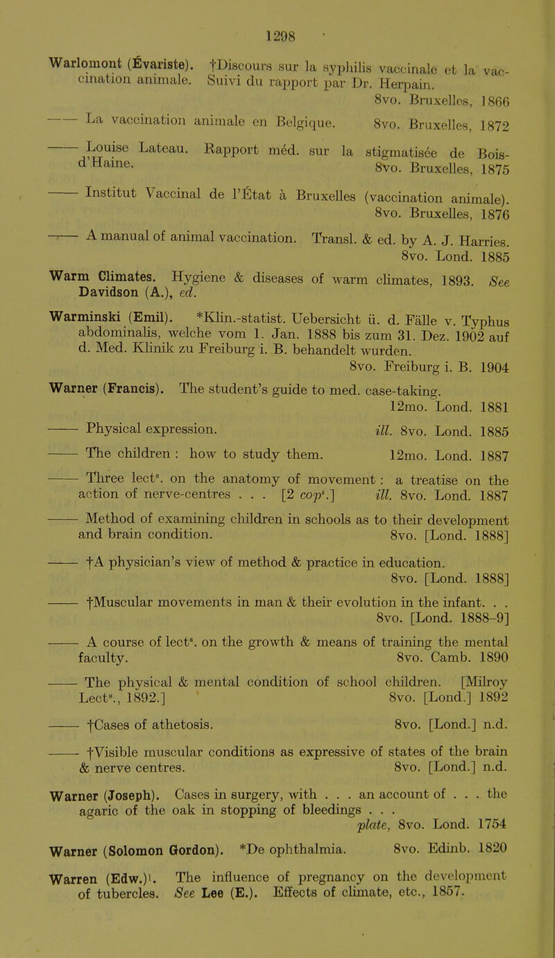 Warlomont (Evariste). tDiscours sur la syphilis vaccinale et la vac- cination animale. Suivi du rapport par Dr. Herpain. 8vo. Bruxellos, 1866 La vaccination animale en Belgique. 8vo. Bruxelles, 1872 jiS^^^® Lateau. Rapport med. sur la stigmatisee de Bois- ^ 8vo. Bruxelles, 1875 Institut Vaccinal de I'Etat k BruxeUes (vaccination animale). 8vo. Bruxelles, 1876 — A manual of animal vaccination. Transl. & ed. by A. J. Harries. 8vo. Lond. 1885 Warm Climates. Hygiene & diseases of warm climates, 1893. See Davidson (A.), ed. Warminski (Emil). *Klin.-statist. Uebersicht ii. d. FaUe v. Typhus abdominalis, welche vom 1. Jan. 1888 bis zum 31. Dez. 1902 auf d. Med. KHnik zu Freiburg i. B. behandelt wrden. 8vo. Freiburg i. B. 1904 Warner (Francis). The student's guide to med. case-taking. 12mo. Lond. 1881 Physical expression. HI, 8vo. Lond. 1885 The children : how to study them. 12mo. Lond. 1887 Three lect\ on the anatomy of movement: a treatise on the action of nerve-centres ... [2 cop\] ill. 8vo. Lond. 1887 Method of examining children in schools as to their development and brain condition. 8vo. [Lond. 1888] -fA physician's view of method & practice in education. 8vo. [Lond. 1888] fMuscular movements in man & theii: evolution in the infant. . . 8vo. [Lond. 1888-9] A course of lect'. on the growth & means of training the mental faculty. 8vo. Camb. 1890 The physical & mental condition of school children. [Milroy Lect^, 1892.] 8vo. [Lond.] 1892 t^f-ses of athetosis. 8vo. [Lond.] n.d. fVisible muscular conditions as expressive of states of the brain & nerve centres. 8vo. [Lond.] n.d. Warner (Joseph). Cases in surgery, with ... an account of . . . the agaric of the oak in stopping of bleedings . . , plate, 8vo. Lond. 1754 Warner (Solomon Gordon). *De ophthalmia. 8vo. Edinb. 1820 Warren (Edw.)'. The influence of pregnancy on the development of tubercles. See Lee (E.). Effects of climate, etc, 1857.