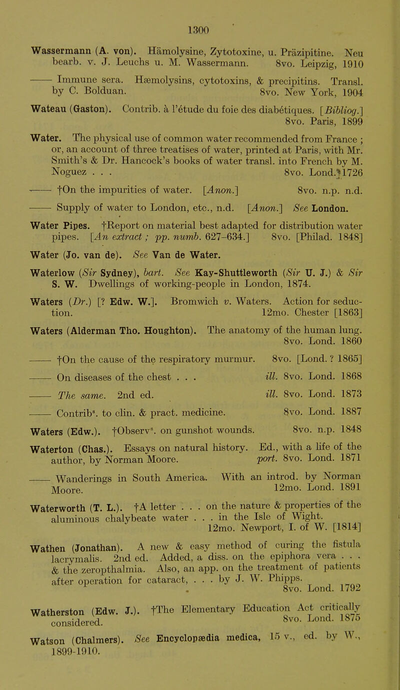 Wassermann (A. von). Hamolysine, Zytotoxine, u. Prazipitine. Neu bearb. v. J. Leuchs u. M. Wassermann. 8vo. Leipzig, 1910 Immune sera. Haemolysins, cytotoxins, & precipitins. Transl. by C. Bolduan. 8vo. New York, 1904 Wateau (Gaston). Contrib. a I'etude du foie des diabetiques. [Bibliog.] 8vo. Paris, 1899 Water. The physical use of common water recommended from France ; or, an account of three treatises of water, printed at Paris, with Mr. Smith's & Dr. Hancock's books of water transl. into French by M. Noguez ... 8vo. Lond.}1726  impurities of water. [Anon.] 8vo. n.p. n.d. Supply of water to London, etc., n.d. [Anon.} See London. Water Pipes. fReport on material best adapted for distribution Avater pipes. [An extract; pp. numb. 627-634.] 8vo. [Philad. 1848] Water (Jo. van de). See Van de Water. Waterlow {Sir Sydney), bart. See Kay-Shuttle worth {Sir U. J.) & Sir S. W. DweUings of working-people in London, 1874. Waters {Dr.) [? Edw. W.]. Bromwich v. Waters. Action for seduc- tion. 12mo. Chester [1863] Waters (Alderman Tho. Houghton). The anatomy of the human lung. 8vo. Lond. 1860 |0n the cause of the respiratory murmur. 8vo. [Lond. ? 1865] On diseases of the chest . . . ill. 8vo. Lond. 1868 The same. 2nd ed. ill. 8vo. Lond. 1873 Contrib\ to clin. & pract. medicine. 8vo. Lond. 1887 Waters (Edw.). t01t>se^v^ on gunshot wounds. 8vo. n.p. 1848 Waterton (Chas.). Essays on natural history. Ed., Avith a life of the author, by Norman Moore. port. 8vo. Lond. 1871 Wanderings in South America. With an introd. by Norman ]y[Qore. 12mo. Lond. 1891 Waterworth (T. L.). letter ... on the nature & properties of the aluminous chalybeate Avater ... in the Isle of Wight. 12mo. Newport, I. of W. [1814] Wathen (Jonathan). A new & easy method of curing the fistula lacrymalis. 2nd ed. Added, a diss, on the epiphora vera . . . & the zeropthalmia. Also, an app. on the treatment of patients after operation for cataract, ... by J. W. Phipps. 8vo. Lond. 1792 Watherston (Edw. J.). fThe Elementary Education Act critically considered. 8^0. Lond. 18/5 Watson (Chalmers). See Encyclopsedia medica, 15 v., ed. by W., 1899-1910.