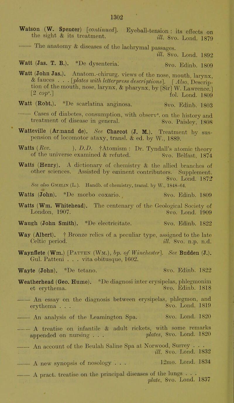 Watson (W. Spencer) [continued]. Eyeball-tension : its effects on the sight & Its treatment. m gvo. Lond. 1879 The anatomy & diseases of the lachrymal passages. ill. 8vo. Lond. 1892 Watt (Jas. T. B.). *De dysenteria. 8vo. Edinb. 1809 Watt (John Jas.). Anatom.-chirurg. views of the nose, mouth, larynx, & fauces . . . [plates with letterpress descriptions]. [ Also, Descrip- tion of the mouth, nose, larynx, & pharynx, by [Sir] W. Lawrence ] [2 cop'.] ■ fo]. Lond. 1809 Watt (Robt.). *De scarlatina anginosa. 8vo. Edinb. 1803 Cases of diabetes, consumption, with observ'. on the history and treatment of disease in general. 8vo. Paisley, 1808 Watteville (Armand de). See Charcot (J. M.). Treatment by sus- pension of locomotor ataxy, transl. & ed. by W., 1889. Watts {Rev. ), D.D. fAtomism : Dr. Tj^ndall's atomic theory of the universe examined & refuted. 8vo. Belfast, 1874 Watts (Henry). A dictionary of chemistry & the alhed branches of other sciences. Assisted by eminent contributors. Supplement. 8vo. Lond. 1872 See also Gmelin (L.). Handb. of chemistry, transl. by W., 1848-64. Watts (John). *De morbo coxario. 8vo. Edinb. 1809 Watts (Wm. Whitehead). The centenary of the Geological Society of London, 1907. 8vo. Lond. i909 Waugh (John Smith). *De electricitate. 8vo. Edinb. 1822 Way (Albert), f Bronze relics of a peculiar type, assigned to the late Celtic period. ill. 8vo. n.p. n.d. Waynflete (Wm.) [Patten (Wm.), hp. of Winchester]. See Budden (J.). Gul. Pattern . . . vita obitusque, 1602. Wayte (John). *De tetano. 8vo. Edinb. 1822 Weatherhead (Geo. Hume). *De diagnosi inter erysipelas, phlegmonim et erythema. 8vo. Edinb. 1818 An essay on the diagnosis between erysipelas, phlegmon, and erythema . . . 8vo. Lond. 1819 An analysis of the Leamington Spa. 8vo. Lond. 1820 A treatise on infantile & adult rickets, with some remarks appended on nursing . . . plates, 8vo. Lond. 1820 An account of the Beulah Saline Spa at Norwood, Surrey . . . ill. 8vo. Lond. 1832 A new synopsis of nosology . . . ]2mo. Lond. 1834 A pract. treatise on the principal diseases of the lungs . . . plate, Svo. Lond. 1837