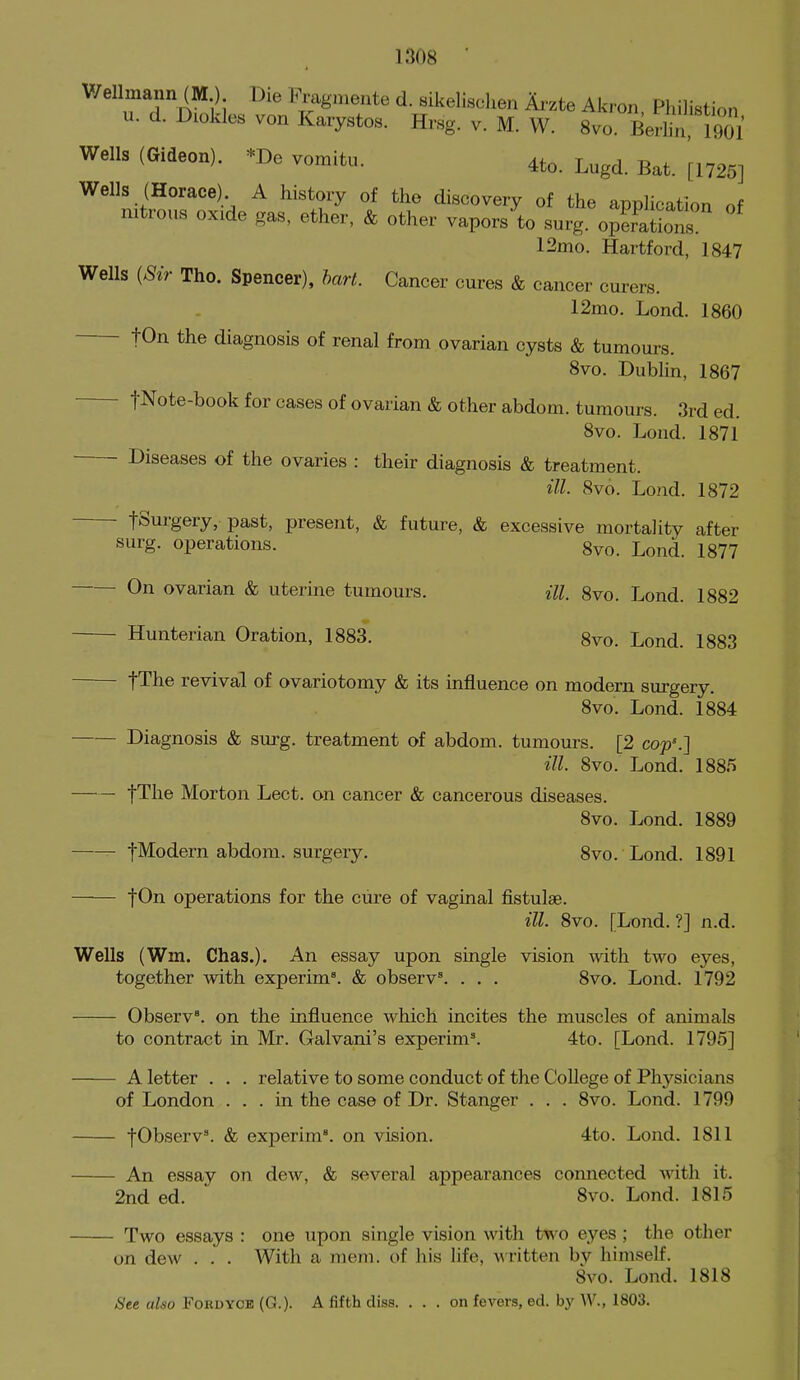 Wellmann (M ) Die Fmgniente d. sikelischen Arzte Akron Philistion u. d. Diokles von Kaiystos. Hr,sg. v. M. W. 8vo BerliriGOl Wells (Gideon). *De vomitu. 4to. Lugd. Bat. [1725] Wells (Horace) A history of the discovery of the application of nitrous oxide gas, ether, & other vapors to surg. opSons 12mo. Hartford, 1847 Wells {Sir The. Spencer), hart. Cancer cures & cancer curers. 12mo. Lond. I860 fOn the diagnosis of renal from ovarian cysts & tumours. 8vo. Dublin, 1867 fNote-book for cases of ovarian & other abdom. tumours. 3rd ed. 8vo. Lond. 1871 Diseases of the ovaries : their diagnosis & treatment. ill. 8vo. Lond. 1872 fSurgery, past, present, & future, & excessive mortality after surg. operations. 8vo. Lond. 1877 On ovarian & uterine tumours. ill. 8vo. Lond. 1882 Hunterlan Oration, 1883. 8vo. Lond. 1883 tThe revival of ovariotomy & Its Influence on modern surgery. 8vo. Lond. 1884 Diagnosis & surg. treatment of abdom. tumours. [2 cop'.] ill. 8vo. Lond. 1885 fThe Morton Lect. on cancer & cancerous diseases. 8vo. Lond. 1889 fModern abdom. surgery. 8vo. Lond. 1891 jOn operations for the cure of vaginal fistulas. ill. 8vo. [Lond.?] n.d. Wells (Wm. Chas.). An essay upon single vision with two eyes, together with experIm^ & observ. . . . 8vo. Lond. 1792 Observ'. on the influence which incites the muscles of animals to contract In Mr. Galvanl's experlm\ 4to. [Lond. 1795] A letter . . . relative to some conduct of the College of Physicians of London ... In the case of Dr. Stanger . . . 8vo. Lond. 1799 fObserv^ & experim'. on vision. 4to. Lond. 1811 An essay on dew, & several appearances connected with It. 2nd ed.  8vo. Lond. 1815 Two essays : one upon single vision witli two eyes ; the other on dew . . . With a mem. of his life, Avritten bv himself. 8vo. Lond. 1818 See also Ford yob (G.). A fifth diss. ... on fevers, ed. by W., 1803.