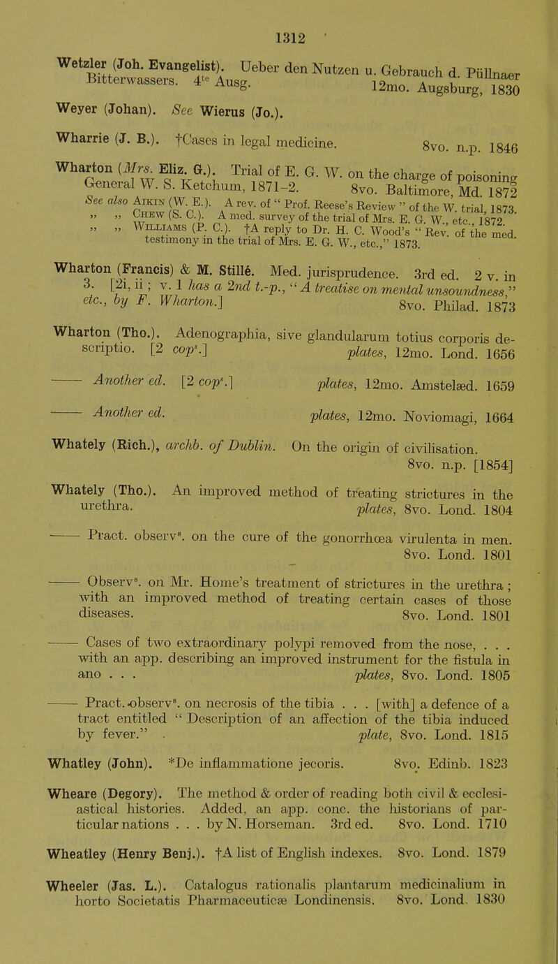 Wetzler (Joh. Evangelist) Ueber den Nutzen u. Gebrauch d. PuUnae Bitterwassers. 4'>' Ausg. 12^0. Augsburg isla Weyer (Johan). See Wierus (Jo.). Wharrie (J. B.). fCases in legal medicine. gvo. n.p. 1846 Wharton (ifr. Eliz G ) Trial of E. G. W. on the charge of poisoning General W. S. Ketchum, 1871-2. Svo. Baltimore, Md 1872 See also Aikik (W. E ). A rev. of  Prof Reese's Review  of the W. trial, 1873. „ „ OHEW (b. 0.). A rued, survey of the trial of Mrs. E. G W etc 1872 „ „ Williams (P. C). tA reply to Dr. H. C. Wood's  Rev! of the L^^^ testimony m the trial of Mrs. E. G. W., etc., 1873. Wharton (Francis) & M. Stille. Med. jurisprudence. 3rd ed. 2 v in ; V l-r} ^ ^-'P-'  ^ treatise on mental unsomidnessr etc., by F. Wharton.-] gvo. Philad. 1873 Wharton (Tho.). Adenographia, sive glandularum totius corporis de- scriptio. [2 cop'.] plates, 12mo. Lond. 1656 Another ed. [2 coj?'.] j)lates, 12mo. Amstelsed. 1659 Another ed. plates, 12mo. Noviomagi, 1664 Whately (Rich.), archb. of Dublin. On the origin of civihsation. Svo. n.p. [1854] Whately (The). An improved method of treating strictures in the urethra. plates, 8vo. Lond. 1804 Pract. observ^ on the cure of the gonorrhoea vu-ulenta in men. 8vo. Lond. 1801 Observ^ on Mr. Hojne's treatment of strictures in the urethra ; with an improved method of treating certain cases of those diseases. 8vo. Lond. 1801 Cases of two extraordinar}^ pol.vpi removed from the nose, . . . with an app. describing an improved instrument for the fistula in ano . . . plates, 8vo. Lond. 1805 Pract. observ. on necrosis of the tibia . . . [with] a defence of a tract entitled  Description of an affection of the tibia induced by fever. plate, Svo. Lond. 1815 Whatley (John). *De infiammatione jecoris. 8vo. Ediub. 1823 Wheare (Degory). The method & order of reading both civil & ecclesi- astical histories. Added, an app. cone, the liistorians of par- ticular nations . . . by N. Horseman. 3rded. Svo. Lond. 1710 Wheatley (Henry Benj.). hst of English indexes. Svo. Lond. 1879 Wheeler (Jas. L.). Catalogus rationalis plantarum medicinalium in horto Societatis Pharmaceuticse Londinensis. Svo. Lond. 1830