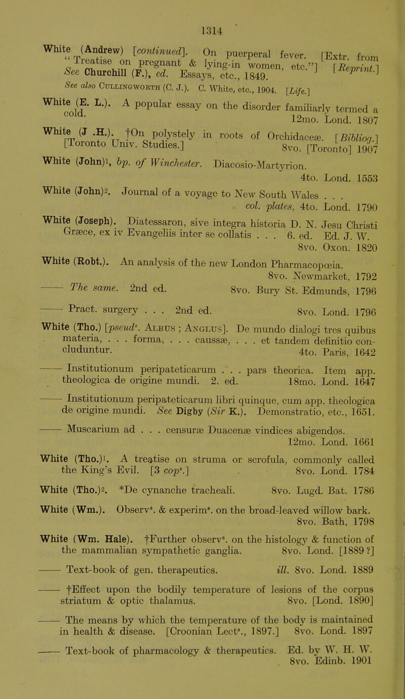 White (Andrew) [continnedl On puerperal fever. [Extr from Treatise on pregnant & lying-in women, etc.] \RevZn A^ee Churchill (F.). e^i. Essays, etc., 1849. [liepnnt.] See also CirLLmQwoRTH (C. J.). C. White, etc., 1904. [Life.] White (E. L.). A popular essay on the disorder familiarly termed a 12mo. Lond. 1807 White (J .H.). tOn polystely in roots of Orchidace^. [BrbUon.] [Toronto Umv. Studies.] 8vo. [Toronto] 1907 White (John)i, bp. of Winchester. Diacosio-Martyrion. 4to. Lond. 1553 White (John) 2. Journal of a voyage to New South Wales col. plates, 4to. Lond. 1790 White (Joseph). Diatessaron, sive integra historia D. N. Jesu Christi Grsece, ex iv Evangeliis inter se collatis ... 6. ed. Ed. J. W. 8vo. Oxon. 1820 White (Robt.). An analysis of the new London Pharmacopoeia. 8vo. Newmarket, 1792 The same. 2nd ed. 8vo. Bury St. Edmunds, 1796 Pract. surgery ... 2nd ed. 8vo. Lond. 1796 White (Tho.) [pseud\ Albus ; Anglus]. De mundo dialogi tres quibus materia, . . . forma, . . . caussse, . . . et tandem definitio con- cluduntur. 4to. Paris, 1642 Institutionum peripateticarum . . . pars theorica. Item app. theologica de origine mundi. 2. ed. 18mo. Lond. 1647 Institutionum peripateticarum libri quinque, cum app. theologica de origine mundi. See Digby {Sir K.). Demonstratio, etc., 1651. Muscarium ad . . . censurse Duacenae vindices abigendos. 12mo. Lond. 1661 White (Tho.)i. A treatise on struma or scrofula, commonly called the King's Evil. [3 cop'.] 8vo. Lond. 1784 White (Tho.)2. *De cjmanche tracheali. 8vo. Lugd. Bat. 1786 White (Wm.). Observ'. & experim'. on the broad-leaved willow bark. 8vo. Bath, 1798 White (Wm. Hale), f^'urther observ'. on the histology & function of the mammalian sympathetic ganglia. 8vo. Lond. [1889 ?] Text-book of gen. therapeutics. ill. 8vo. Lond. 1889 — fEffect upon the bodily temperature of lesions of the corpus striatum & optic thalamus. 8vo. [Lond. 1890] — The means by which the temperature of the body is maintained in health & disease. [Croonian Lect'., 1897.] 8vo. Lond. 1897 — Text-book of pharmacology & therapeutics. Ed. by W. H. W. 8vo. Edinb. 1901