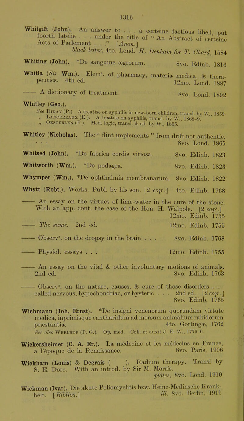 Whitgift (John) An answer to ... a certeine factious libel) put A^'T . ^ f • • • ^'^^^ °f  An Abstract of certeine Acts of Parlement ... [Anon.] black letter, 4to. Lond. //. Denham for T. Chard, 1584 Whiting (John). *De sanguine segrorum. 8vo. Edinb. 1816 Whitla [Sir Wm.). Elem». of pharmacy, materia medica, & thera- peutics. 4th ed. 12nio. Lond. 1887 A dictionary of treatment. 8vo. Lond. 1892 Whitley (Geo.). See DiDAY (P.). A treatise on syphilis in new-born children, trans], by W. 1859- „ Lancereaxjx (E.). a treatise on syphilis, transl. by W 1868-9 „ Oesteelen (F.). Med. logic, transl. & ed. by W., 1855. Whitley (Nicholas). The  flint implements  from drift not authentic. • • • 8vo. Lond. 1865 Whitsed (John). *De fabrica cordis vitiosa. 8vo. Edinb. 1823 Whitworth (Wm.). *De podagra. 8vo. Edinb. 1823 Whymper (Wm.). *De ophthalmia membranarum. 8vo. Edinb. 1822 Whytt (Robt.). Works. Publ. by his son. [2 cop'.] 4to. Edinb. 1768 An essay on the virtues of Hme-water in the cure of the stone. With an app. cont. the case of the Hon. H. Walpole. [2 cop'.] 12mo. Edinb. 1755 The same. 2nd ed. 12mo. Edinb. 1755 Observ^ on the dropsy in the brain . . . 8vo. Edinb. 1768 Physiol, essays . . . 12mo. Edinb. 1755 An essay on the vital & other involuntary motions of animals. 2nd ed. 8vo. Edinb, 1763 Observ\ on the nature, causes, & cure of those disorders . . called nervous, hypochondriac, or hysteric . . . 2nded. [2 cop.] 8vo. Edinb. 1765 Wichmann (Joh. Ernst). *De insigni venenorum quorundam virtute medica, inprimisque cantharidum ad morsum animalium rabidorum praestantia. 4to. Gottingse, 1762 See also Werlhof (P. G.). Op. med. Coll. et auxit J. E. AV., 1775-6. Wickersheimer (C. A. Er.). La medecine et les medecins en France, a I'epoque de la Renaissance. 8vo. Paris, 1906 Wickham (Louis) & Degrais ( ). Radium therapy. Transl. by S. E. Dore. With an introd. by Sir M. Morris. plates, 8vo. Lond. 1910 Wickman (Ivar). Die akute PoliomyeUtis bzw. Heine-Medinsclie Krank- heit. [Bibliog.] iU- 8vo. Berlin. 1911