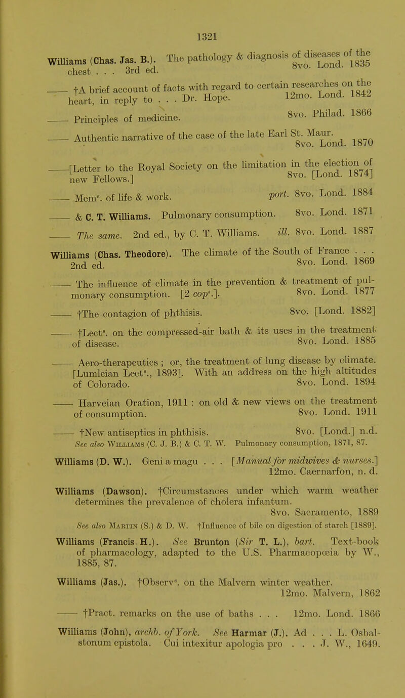 Williams (Chas. Jas. B.). The pathology & diagnosis of^disease^ of the chest . . . 3rd ed. tA brief account of facts with regard to certain researches on the hiart, in reply to . . . Dr. Hope. 12mo. Lond. 1842 Prmciples of medicuxe. 8vo. Philad. 1866 Authentic narrative of the case of the late Earl ^^^^^^^-^^ ^^^^ [Letter to the Royal Society on the hmitation in the election of new Fellows.] 8^°- t^^^^^ ^^^^^ Menl^ of life & work. fort. 8vo. Lond. 1884 & C. T. Williams. Pulmonary consumption. 8vo. Lond. 1871 The same. 2nd ed., by C. T. WilUams. ill 8vo. Lond. 1887 Williams (Chas. Theodore). The chmate of the South of France ... 2nd ed. 8^0. Lond. 1869 The influence of climate in the prevention & treatment of pul- monary consumption. [2 cop'.]. 8vo. Lond. 1877 fThe contagion of phthisis. 8vo. [Lond. 1882] tLect=. on the compressed-air bath & its uses in the treatment of disease. 8vo. Lond. 1885 Aero-therapeutics ; or, the treatment of lung disease by climate. [Lumleian Lect^, 1893]. With an address on the high altitudes of Colorado. 8vo. Lond. 1894 Harveian Oration, 1911 : on old & new views on the treatment of consumption. 8vo. Lond. 1911 fNew antiseptics in phthisis. 8vo. [Lond.] n.d. See also Williams (C. J. B.) & C. T. W. Pulmonary consumption, 1871, 87. Williams (D. W.). Geniamagu . . . [Manual for midvuives <i; nurses.] 12mo. Caernarfon, n. d. Williams (Dawson), fCircumstances under which warm weather determines the prevalence of cholera infantum. 8vo. Sacramento, 1889 See also Martin (S.) & D. W. flnfluence of bile on digestion of starch [1889]. Williams (Francis H.). See Brunton (Sir T. L.), hart. Text-book of pharmacology, adapted to the U.S. Pharmacopoeia by W., 1885, 87. Williams (Jas.). fObserv'. on the Malvern winter weather. 12mo. Malvern, 1862 fPract. remarks on the use of baths . . . 12mo. Lojid. 1866 Williams (John), archb. of York. See Harmar (J.). Ad ... L. Osbal- etonum epistola. Cui intexitur apologia pro ... J. W., 1649.