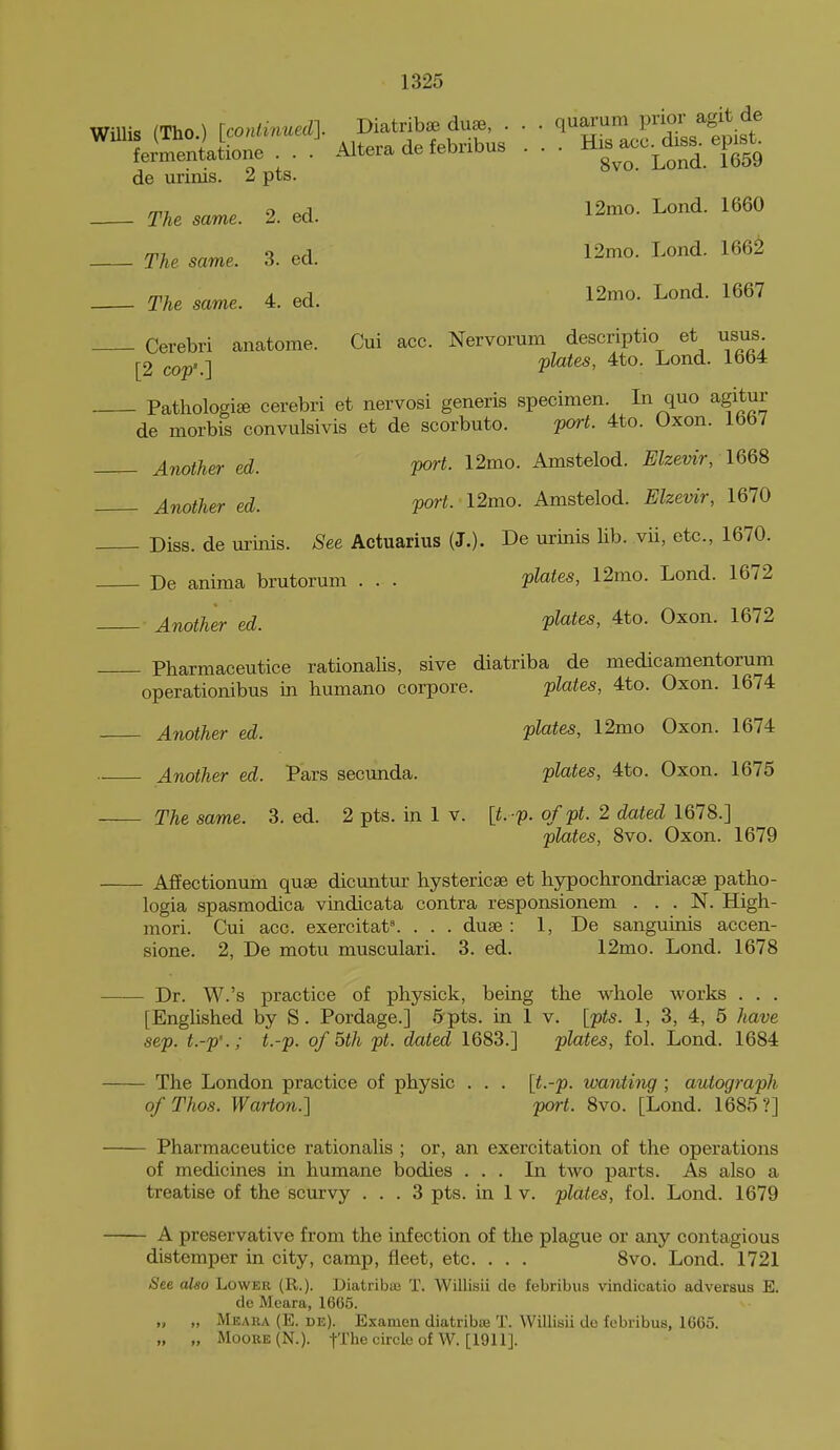 WilUs (Tho , tco»*.n«.]. ^^^^ ■ ; ^-HTjitist fermentatione . . . Altera ae leonoub ^^^^ ^^^^ de urinis. 2 pts. TAe «. 2. ed. 12mo. Lond. 1660 The same. 3. ed. 12mo. Lond. 1662 The same. 4. ed. 12mo. Lond. 1667 Cerebri anatome. Cui ace. Nervorum descriptio et usus |-2 cop'.] P^^^' ^^^^ Pathologise cerebri et nervosi generis specimen. In quo agitur de morbis convulsivis et de scorbuto. poH. 4to. Oxon. 1667 Another ed. port. 12mo. Amstelod. Elzevir, 166S Another ed. port. 12mo. Amstelod. Elzevir, 1670 Diss, de urinis. See Actuarius (J.). De urinis lib. vii, etc., 1670. De anima brutorum . . . plates, 12mo. Lond. 1672 Another ed. P^^^i^^ 4to. Oxon. 1672 Pharmaceutice rationalis, sive diatriba de medicamentorum operationibus in humano corpore. plates, 4to. Oxon. 1674 Another ed. plates, 12mo Oxon. 1674 Another ed. Pars secunda. plates, 4to. Oxon. 1675 - The same. 3. ed. 2 pts. in 1 v. \t. p. of pt. 2 dated 1678.] plates, 8vo. Oxon. 1679 - Affectionum quae dicuntur hystericae et hypochrondriacse patho- logia spasmodica vindicata contra responsionem . . . N. High- mori. Cui acc. exercitat^ . . . duse : 1, De sanguinis accen- sione. 2, De motu musculari. 3. ed. 12mo. Lond. 1678 - Dr. W.'s practice of physick, being the whole works . . . [Englished by S. Pordage.] 5pts. in 1 v. [pts. I, 3, 4, 5 have sep. t.-p'.; t.-p. of 5th pt. dated 1683.] plates, fol. Lond. 1684 - The London practice of physic . . . [t.-p. wanting ; autograph ofThos. WaHon.] port. 8vo. [Lond. 1685?] - Pharmaceutice rationalis ; or, an exercitation of the operations of medicines in humane bodies ... In two parts. As also a treatise of the scurvy ... 3 pts. in 1 v. plates, fol. Lond. 1679 - A preservative from the infection of the plague or any contagious distemper in city, camp, fleet, etc. . . . 8vo. Lond. 1721 See also Lower (R.). DiatribsB T. Willisii de febribus vindicatio adversus E. de Meara, 1665. „ „ Meara (E. de). Examen diatribiB T. Willisii de febribus, 1665. „ „ Moore (N.). f-The circle of W. [1911].