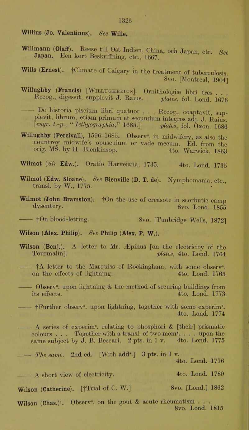 Willius (Jo. Valentinus). See Wille. WiUmann (Olaff) Reese till Ost Indien, China, och Japan, etc. See Japan. Jien kort Beskriffning, etc., 1667. Wills (Ernest). fClimate of Calgary in the treatment of tuberculosis. 8vo. [Montreal, 1904] Willughby (Francis) [Willughbeius]. Ornithologiae Hbri tres Recog., digessit, supplevit J. Raius. -plates, fol. Lond. 1676 De historia piscium libri quatuor . . . Recog., coaptavit, sup- plevit, librum, etiam primum et secundum integros adj. J. Raius [engr. t.-p.,  Icthyographia, 1685.] plates, fol. Oxon. 1686 Willughby (Percivall), 1596-1685. Observ^ in midwifery, as also the countrey midwife's opusculum or vade mecum. Ed. from the orig. MS. by H. Blenkinsop. 4to. Warwick, 1863 Wilmot {Sir Edw.). Oratio Harveiana, 1735. 4to. Lond. 1735 Wilmot (Edw. Sloane). See Bienville (D. T. de). Nymphomania, etc. transl. by W., 1775. Wilmot (John Bramston). fOn the use of creasote in scorbutic camp dysentery. 8vo. Lond. 1855 fOn blood-letting. 8vo. [Tunbridge Wells, 1872] Wilson (Alex. Philip). See Philip (Alex. P. W.). Wilson (Benj.). A letter to Mr. ^Epinus [on the electricity of the Tourmalin]. plates, 4to. Lond. 1764 letter to the Marquiss of Rockingham, with some observ. on the effects of lightning. 4to. Lond. 1765 ObserV. upon lightning & the method of securing buildings from its effects. 4to. Lond. 1773 fFurther observ'. upon lightning, together with some experim'. 4to. Lond. 1774 A series of experim'. relating to phosphori & [their] prismatic colours . . . Together with a transl. of two mem. . . . upon the same subject by J. B. Beccari. 2 pts. in 1 v. 4to. Lond. 1775 The same. 2nd ed. [With add'.] 3 pts. in 1 v. 4to. Lond. 1776 A short view of electricity. 4to. Lond. 1780 Wilson (Catherine). [fTrial of C. W.] 8vo. [Lond.] 1862 Wilson (Chas.)'. Observ. on the gout & acute rheumatism . . . 8vo. Lond. 1815