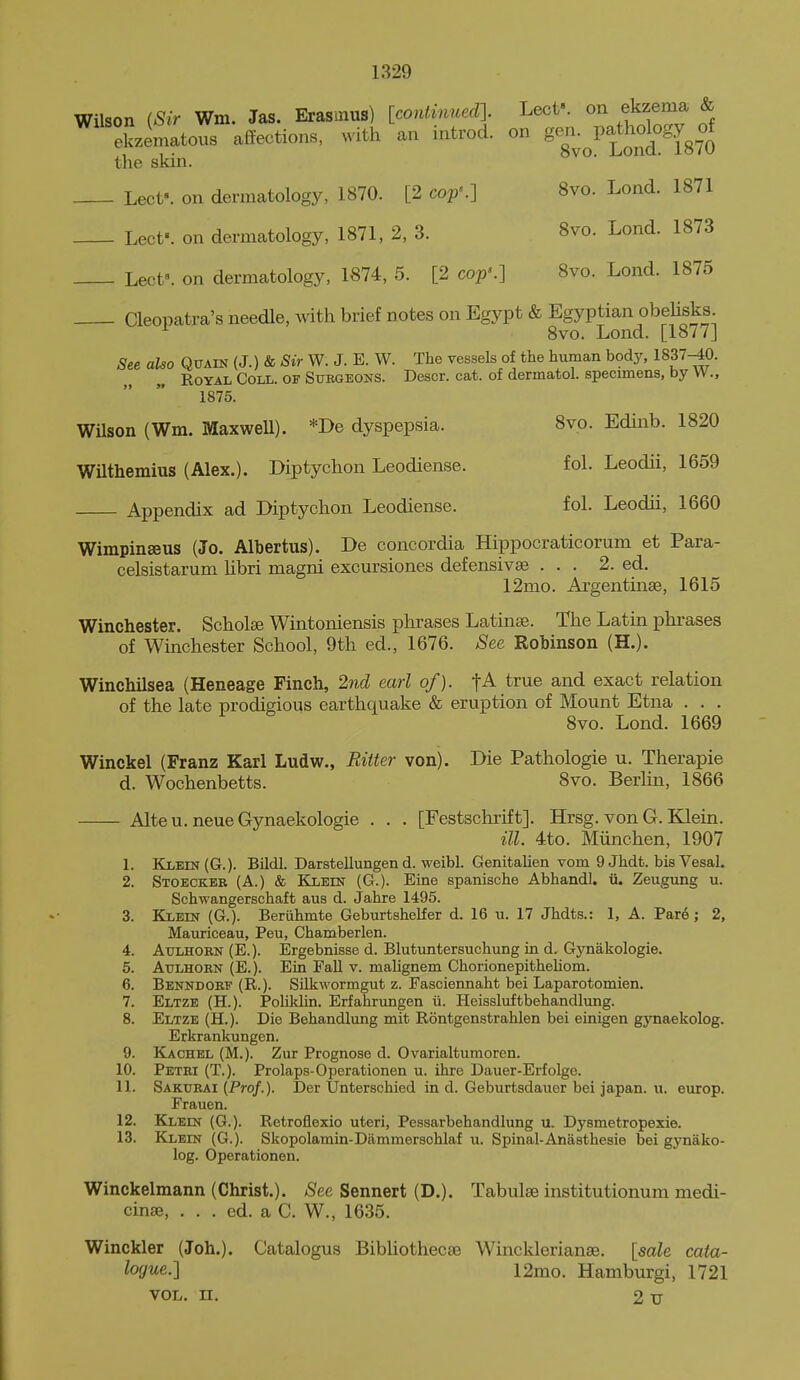 Wilson (Sir Wm. Jas. Ei-asmus) [contijiued]. Lecf. on ekzema & ^ ekzematous affections, with an introd. on ^^J^^l^^^^l^f^ the skin. ^ Lect'. on dermatology, 1870. [2 cop'.] 8vo. Lond. 1871 Lect'. on dermatology, 1871, 2, 3. 8vo. Lond. 1873 Lect». on dermatology, 1874, 5. [2 cop'.] 8vo. Lond. 1875 Cleopatra's needle, Avith brief notes on Egypt & Egyptian obeUsks. 8vo. Lond. [1877j See also Quain (J.) & Sir W. J. E. W. The vessels of the human body, 1837-40. Royal Coll. of Stjkgeons. Descr. cat. of dermatol. specimens, by VV., 1875. Wilson (Wm. Maxwell). *De dyspepsia. 8vo. Edinb. 1820 WUthemius (Alex.). Diptychon Leodiense. fol. Leodii, 1659 Appendix ad Diptychon Leodiense. fol. Leodii, 1660 Wimpinseus (Jo. Albertus). De concordia Hippocraticorum et Para- celsistarum libri magni excursiones defensivae ... 2. ed. 12mo. Argentinse, 1615 Winchester. Scholee Wintoniensis phrases Latinse. The Latin phrases of Winchester School, 9th ed., 1676. See Robinson (H.). Winchilsea (Heneage Finch, 2nd earl of). -fA true and exact relation of the late prodigious earthquake & eruption of Mount Etna . . . 8vo. Lond. 1669 Winckel (Franz Karl Ludw., Bitter von). Die Pathologie u. Therapie d. Wochenbetts. 8vo. Berlin, 1866 Alteu. neueGynaekologie . . . [Festschrift]. Hrsg. von G. Klein. ill. 4to. Miinchen, 1907 1. Klein (G.). Bildl. Darstellungen d. weibl. Genitalien vom 9 Jhdt. bisVesal. 2. Stoeckeb (A.) & Klein (G.). Eine spanische Abhandl. ii. Zeugung u. Schwangerschaft aus d. Jahre 1495. 3. Klein (G.). Beriihmte Geburtshelfer d. 16 u. 17 Jhdts.: 1, A. Pare; 2, Mauriceau, Peu, Chamberlen. 4. AuLHOEN (E.). Ergebnisse d. Blutuntersuchimg in d. Gynakologie. 5. Attlhorn (E.). Ein Fall v. mahgnem Chorionepitheliom. 6. Benndorf (R.). Silkwormgut z. Fasciennaht bei Laparotomien. 7. Eltze (H.). Poliklin. Erfahrungen ii. Heissluftbehandlung. 8. Eltze (H.). Die Behandlung mit Rontgenstrahlen bei einigen gynaekolog. Erkrankungen. 9. Kachel (M.). Zur Prognose d. Ovarialtumoren. 10. Petri (T.). Prolaps-Operationen u. ihre Dauer-Erfolge. 11. Sakurai (Pro/.). Der Unterschied in d. Geburtsdauer bei japan, u. europ. Frauen. 12. Klein (G.). Retroflexio uteri, Pessarbehandlung u. Dysmetropexie. 13. Klein (G.). Skopolamin-Dammeraohlaf u. Spinal-Anasthesie bei gynako- log. Operationen. Winckelmann (Christ.). See Sennert (D.). Tabulse institutionum medi- cinae, . . . ed. a C. W., 1635. Winckler (Joh.). Catalogus Bibliotheca3 Wincklerianee. [sale cata- logue.] 12mo. Hamburgi, 1721 VOL. n. 2 u