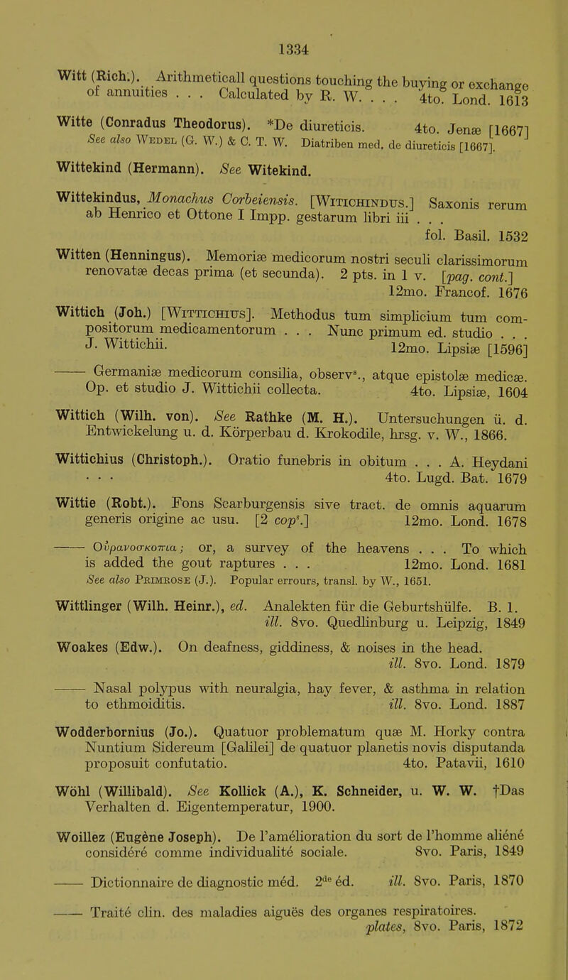 Witt (Rich.). Arithmetical! questions touching the buying or exchange of annuities . . . Calculated by R. W. . . 4to Lond 1613 Witte (Conradus Theodorus). *De diureticis. 4to Jenae [16671 See also Wedel (G. W.) & C. T. W. Diatriben med. de diureticis [1667]. Wittekind (Hermann). See Witekind. Wittekindus, ilfowac/ms Corheiensis. [Witichindfs.] Saxonis rerum ab Henrico et Ottone I Impp. gestarum libri iii . . . fol. Basil. 1532 Witten (Henningus). Memorise medicorum nostri secuU clarissimorum renovatse decas prima (et secunda). 2 pts. in 1 v. [jxig. cont.] 12mo. Francof. 1676 Wittich (Joh.) [WiTTiOHius]. Methodus turn simplicium tum com- positorum medicamentorum . . . Nunc primum ed. studio J. Wittichii. 12ino. Lipsi£e [1596] Germanise medicorum consilia, observ^, atque epistolse medicse. Op. et studio J. Wittichii coUecta. 4to. Lipsise, 1604 Wittich (Wilh. von). See Rathke (M. H.). Untersuchungen ii. d. Entwickelung u. d. Korperbau d. Krokodile, hrsg. v. W., 1866. Wittichius (Christoph.). Oratio funebris in obitum ... A. Heydani • • • 4to. Lugd. Bat. 1679 Wittie (Robt.). Fons Scarburgensis sive tract, de omnis aquarum generis origine ac usu. [2 co^^] 12mo. Lond. 1678 OvpavocTKOTTLa; or, a Survey of the heavens ... To which is added the gout raptures . . . 12mo. Lond. 1681 See also Primrose (J.). Popular errours, transl. by W., 1651. Witthnger (Wilh. Heinr.), ed. Analekten fiir die Geburtshiilfe. B. 1. ill. 8vo. Quedhnburg u. Leipzig, 1849 Woakes (Edw.). On deafness, giddiness, & noises in the head. ill. 8vo. Lond. 1879 Nasal polypus with neuralgia, hay fever, & asthma in relation to ethmoidltis. ill. 8vo. Lond. 1887 Wodderbornius (Jo.). Quatuor problematum quse M. Horky contra Nuntium Sidereum [GaUlei] de quatuor planetis novis disputanda proposuit confutatio. 4to. Patavii, 1610 Wohl (Willibald). See KoUick (A.), K. Schneider, u. W. W. fDas Verhalten d. Eigentemperatur, 1900. Woillez (Eugene Joseph). De I'amelioration du sort de I'homme aliene considere comme individualite sociale. 8vo. Paris, 1849 Dictionnaire de diagnostic med. 2'^'' 6d. ill. 8vo. Paris, 1870 Traite chn. des maladies aigues des organes respii-atoires. plates, 8vo. Paris, 1872