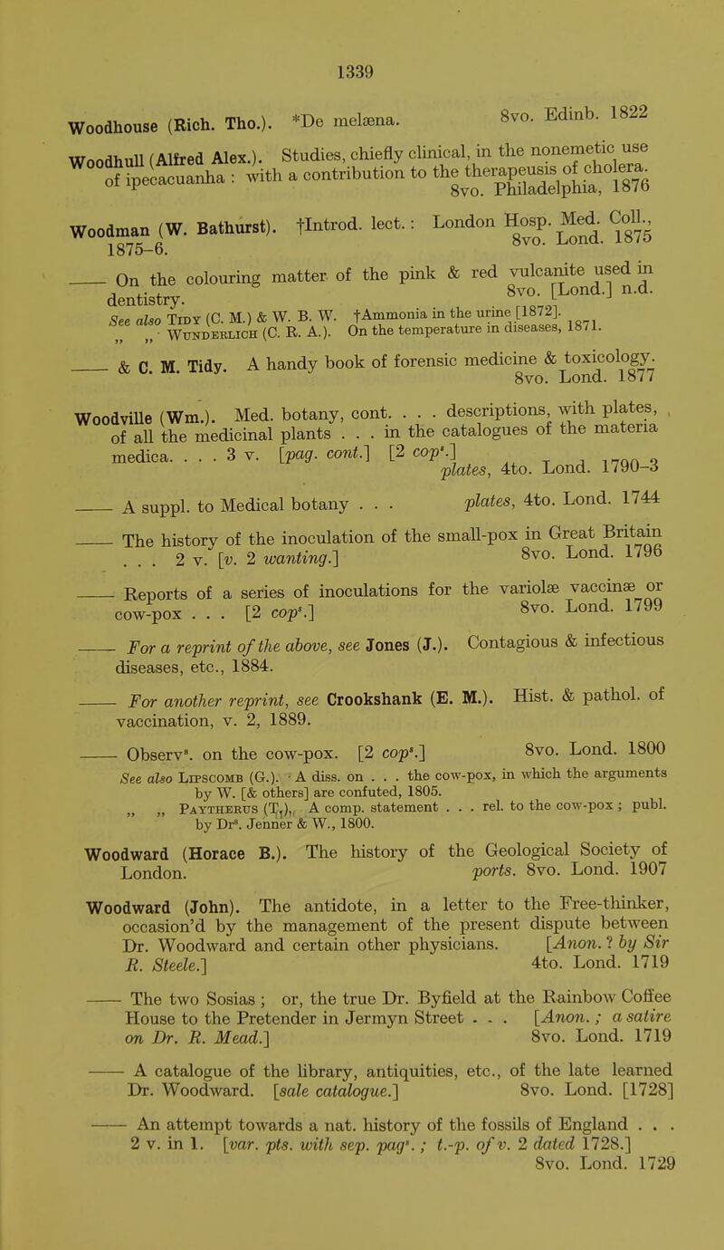 Woodhouse (Rich. Tho.). *De mel^ena. 8vo. Edinb. 1822 WoodhuU (Alfred Alex.). Studies, chiefly cUnical in the nonemetic use ^°1?Secacuanha : with a contribution to tl^| Woodman (W. Bathurst). flntrod. lect.: London H^J- Med- Coll. 1875—6. On the colouring matter of the pink & red vulcamte used in dentistry. ^Z'.? See also Tidy (C. M.) & W. B. W. fAmmonia in the urine [1872]. , „ ■ WiTNDEKLiCH (C. R. A.). On the temperature in diseases, 1871. & C. M. Tidy. A handy book of forensic medicine & toxicology. 8vo. Lond. io// WoodviUe (Wm.). Med. botany, cont. . . . descriptions with plates, , of all the medicinal plants ... in the catalogues of the materia medica. ... 3 v. [pag. cont.] [2 cop'.] j i^nn o plates, 4to. Lond. 1790-3 A suppl. to Medical botany . . . plates, 4to. Lond. 1744 The history of the inoculation of the smaU-pox in Great Britain ... 2 V. [t;. 2 wanting.] 8vo. Lond. 179b Reports of a series of inoculations for the variolse vaccinae or cow-pox ... [2 cop\] 8vo. Lond. 1799 For a reprint of the above, see Jones (J.). Contagious & infectious diseases, etc., 1884. For another reprint, see Crookshank (E. M.). Hist. & pathol. of vaccination, v. 2, 1889. Ob8erv\ on the cow-pox. [2 cop'.] 8vo. Lond. 1800 ^ee also Lipscomb (G.). ■ A diss, on . . . the cow-pox, in which the arguments by W. [& others] are confuted, 1805. „ „ Paytheeus (T,),, a comp. statement . . . rel. to the cow-pox ; publ. by Dr=. Jenrier & W., 1800. Woodward (Horace B.). The history of the Geological Society of London. ports. 8vo. Lond. 1907 Woodward (John). The antidote, in a letter to the Free-thinker, occasion'd by the management of the present dispute between Dr. Woodward and certain other physicians. [Anon. ? by Sir R. Steele.] 4to. Lond. 1719 The two Sosias ; or, the true Dr. Byfield at the Rainbow Coffee House to the Pretender in Jermyn Street . . . [Anon.; a satire on Dr. R. Mead.] 8vo. Lond. 1719 A catalogue of the Hbrary, antiquities, etc., of the late learned Dr. Woodward, [sale catalogue.] 8vo. Lond. [1728] An attempt towards a nat. history of the fossils of England . . . 2 V. in 1. [var. pts. with sep. pag'.; t.-p. of v. 2 dated 1728.] 8vo. Lond. 1729