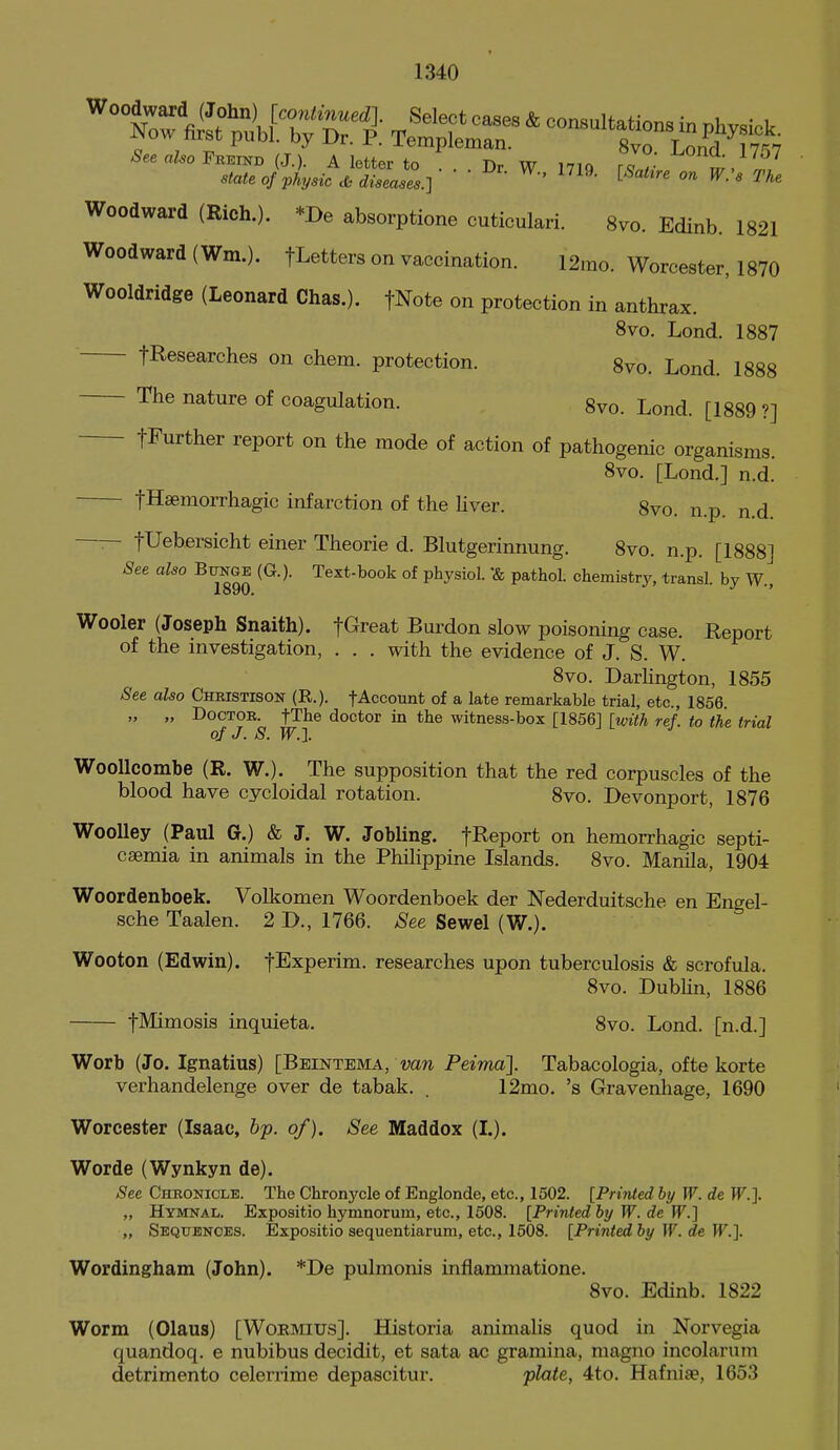 Woodward (Rich.). *De absorptions cuticulari. 8vo. Edinb. 1821 Woodward (Wm.). fLetters on vaccination. 12mo. Worcester, 1870 Wooldridge (Leonard Chas.). fNote on protection in anthrax. 8vo. Lond. 1887 fResearches on chem. protection. 8vo. Lond. 1888 The nature of coagulation. 8vo. Lond. [1889 ?] fFurther report on the mode of action of pathogenic organisms. 8vo. [Lond.] n.d. fHsemorrhagic infarction of the liver. 8vo. n.p. n.d. —— fUebersicht einer Theorie d. Blutgerinnung. 8vo. n.p. [1888] See also Bitnge (G.). Text-book of physiol. *& pathol. chemistry, transl. by W., Wooler (Joseph Snaith). fG^reat Burdon slow poisoning case. Report of the mvestigation, . . . with the evidence of J. S. W. 8vo. Darhngton, 1855 See aUo Christison (R.). fAccount of a late remarkable trial, etc., 1856. „ „ Doctor. fThe doctor in the witness-box [1856] {with ref. to the trial of J. S. W.J. WooUcombe (R. W.). The supposition that the red corpuscles of the blood have cycloidal rotation. 8vo. Devonport, 1876 WooUey (Paul G.) & J. W. Jobling. f^eport on hemorrhagic septi- caemia in animals in the PhiHppine Islands. 8vo. Manila, 1904 Woordenboek. Volkomen Woordenboek der Nederduitsche en Engel- sche Taalen. 2 D., 1766. See Sewel (W.). Wooton (Edwin). fExperim. researches upon tuberculosis & scrofula. 8vo. Dubhn, 1886 t^imosis inquieta. 8vo. Lond. [n.d.] Worb (Jo. Ignatius) [Beintema, Peima]. Tabacologia, ofte korte verhandelenge over de tabak. . 12mo. 's Gravenhage, 1690 Worcester (Isaac, bp. of). See Maddox (I.). Worde (Wynkyn de). See Chronicle. The Chronycle of Englonde, etc., 1502. [Printed by W. de W.]. „ Hymnal. Expositio hymnorum, etc., 1508. [Printed hj W. de W.] „ Sequences. Expositio sequentiarum, etc., 1508. [Printed by W. de W.]. Wordingham (John). *De pulmonis inflammatione. 8vo. Edinb. 1822 Worm (Olaus) [Wormius]. Historia animalis quod in Norvegia quandoq. e nubibus decidit, et sata ac gramina, magno incolarum detrimento celenime depascitur. plate, 4to. Hafniae, 1653