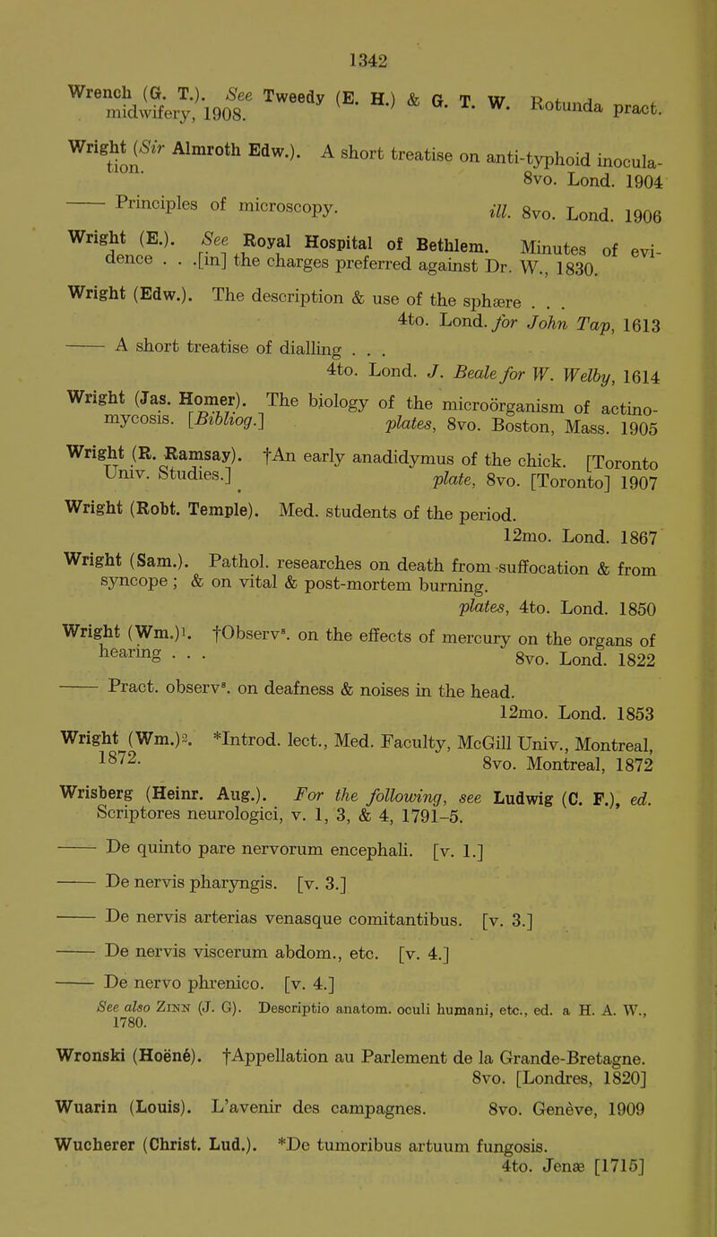 Wrench (G. T.). See Tweedy (E H) <^ a t w u 4. j midwifery; 1908. ^ ^' ^^otunda pract. WrighM^^r Almroth Edw.). A short treatise on anti-typhoid inocula- 8vo. Lond. 1904 Principles of microscopy. m g^o. Lond. 1906 evi- Wright (E.). 'Sfee Royal Hospital of Bethlem. Minutes of aence . . .[mj the charges preferred against Dr. W., 1830. Wright (Edw.). The description & use of the sphsere 4to. Lond.>r John Tap, 1613 A short treatise of diaUing . . 4to. Lond. J. Beak for W. Welhy, 1614 Wright (Jas. Homer). The biology of the microorganism of actino- mycosis. [Bihliog.-] plates, 8vo. Boston, Mass. 1905 Wright (R. Ramsay). fAn early anadidymus of the chick. [Toronto Umv. Studies.] ^ ^^e, 8vo. [Toronto] 1907 Wright (Robt. Temple). Med. students of the period. 12mo. Lond. 1867 Wright (Sam.). Pathol, researches on death from suffocation & from syncope ; & on vital & post-mortem burning. plates, 4to. Lond. 1850 Wright (Wm.)i. tObserv^ on the effects of mercury on the organs of ^^^^'^g • • • 8vo. Lond. 1822 Pract. observe, on deafness & noises in the head. 12mo. Lond. 1853 Wright (Wm.)2. *Introd. lect., Med. Faculty, McGill Univ., Montreal, 8vo. Montreal, 1872 Wrisberg (Heinr. Aug.). For the following, see Ludwig (C. F.), ed. Scriptores neurologici, v. 1, 3, & 4, 1791-5. De quinto pare nervorum encephali. [v. 1.] De nervis pharyngis. [v. 3.] De nervis arterias venasque comitantibus. [v. 3.] De nervis viscerum abdom., etc. [v. 4.] De nervo phrenico. [v. 4.] See also Zinn (J. G). Descriptio anatom. oculi humani, etc., ed. a H. A. W., 1780. Wronski (Hoen6). fAppellation au Parlement de la Grande-Bretagne. 8vo. [Londres, 1820] Wuarin (Louis). L'avenir des campagnes. 8vo. Geneve, 1909 Wucherer (Christ. Lud.). *De tumoribus artuum fungosis. 4to. Jense [1716]