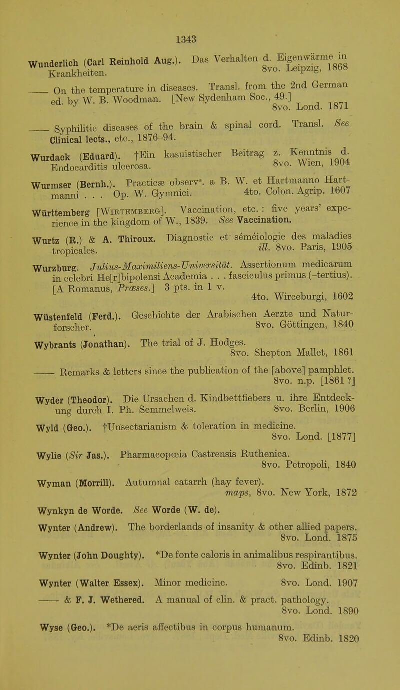 Wunderlich (Carl Reinhold Aug.). Das Verhalten Eignwa^^^^^^^^ Krankheiten. -^^eipzig, looo On the temperature in diseases. Transl. from the 2nd German ed by W. B. Woodman. [New Sydenham Soc, 49.] 8vo. Lond. 1871 SyphiUtic diseases of the brain & spinal cord. Transl. See CUiiical lects., etc., 1876-94. Wurdack (Eduard). fEin kasuistischer Beitrag z. Kenntnis d Endocarditis ulcerosa. 8vo. Wien, 1904 Wurmser (Bernh.). Practicse observ^ a B. W. et Hartmanno Hart- mamd ... Op. W. Gymnici. 4to. Colon. Agnp. 1607 Wurttemberg [Wirtemberg]. Vaccination, etc. : five years' expe- rience in the kingdom of W., 1839. See Vaccination. Wurtz (R) & A. Thiroux. Diagnostic et semeiologie des maladies tropicales. S^o- P^ris, 1905 Wurzburg. Jvlius-Maximiliens-Univcrsitdt. Assertionum medicarum incelebri He[r]bipolensi Academia . . . fasciculus primus (-tertius). [A Romanus, Prceses.'] 3 pts. in 1 v. 4to. Wirceburgi, 1602 Wiistenfeld (Ferd.). Geschichte der Arabischen Aerzte und Natur- forscher. 8vo. Gottingen, 1840 Wybrants (Jonathan). The trial of J. Hodges. 8vo. Shepton MaUet, 1861 Remarks & letters since the pubhcation of the [above] pamphlet. 8vo. n.p. [1861 ?J Wyder (Theodor). Die Ursachen d. Kindbettfiebers u. ihre Entdeck- ung durch I. Ph. Semmelweis. 8vo. Berhn, 1906 Wyld (Geo.). tUnsectarianism & toleration in medicine. 8vo. Lond. [1877] Wylie {Sir Jas.). Pharmacopoeia Castrensis Ruthenica. 8vo. PetropoU, 1840 Wyman (Morrill). Autumnal cataiTh (hay fever). ma'ps, 8vo. New York, 1872 Wynkyn de Worde. See Worde (W. de). Wynter (Andrew). The borderlands of insanity & other allied papers. 8vo. Lond. 1875 Wynter (John Doughty). *De fonte caloris in animalibus respirantibus. 8vo. Edinb. 1821 Wynter (Walter Essex). Minor medicine. 8vo. Lond. 1907 & F. J. Wethered. A manual of cHn. & pract. pathology. 8vo. Lond. 1890 Wyse (Geo.). *De aeris afEectibus in corpus humanum. 8vo. Edinb. 1820