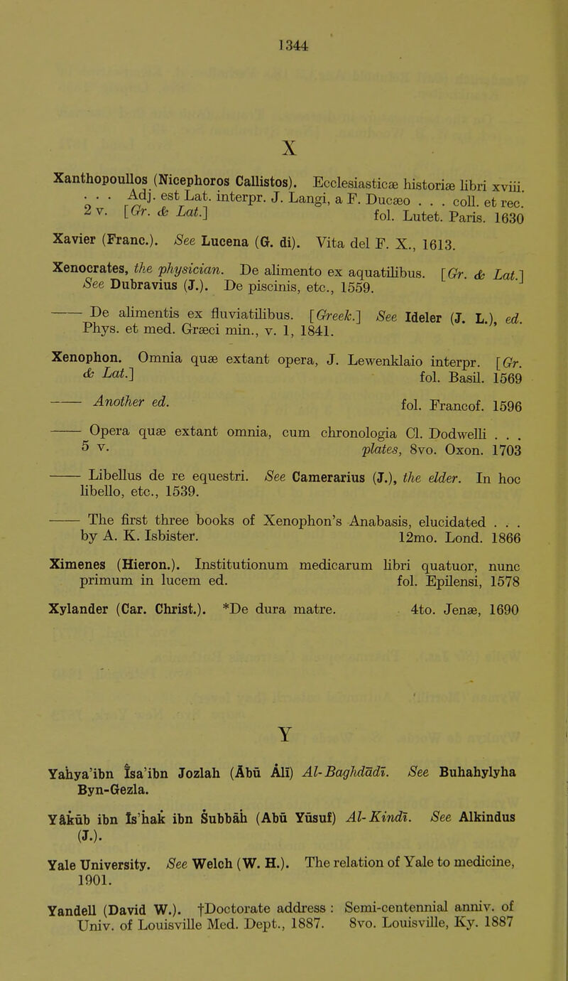 X Xanthopoullos (Nicephoros Callistos). Ecclesiastics historic libri xviii . . . Adj. est Lat. interpr. J. Langi, a F. Duc»o . . . coll. et rec' 2 V. [(9r. <fe Lat.] fol. Lutet. Paris. 1630 Xavier (Franc). See Lucena (G. di). Vita del F. X., 1613. Xenocrates, the physician. Be alimento ex aquatilibus. [Gr. dh Lat 1 See Dubravius (J.). De piscinis, etc., 1559. De alimentis ex fluviatilibus. [Greek.] See Ideler (J. L) ed Phys. et med. Graeci min., v. 1, 1841. * ' Xenophon. Omnia quae extant opera, J. Lewenklaio interpr. [Gr. <^ -^^^-l fol. BasU. 1569 Another ed. fol. Francof. 1596 Opera quae extant omnia, cum chronologia CI. Bodwelli . 5 V. plates, 8vo. Oxon. 1703 Libellus de re equestri. See Camerarius (J.), the elder. In hoc libello, etc., 1539. The first three books of Xenophon's Anabasis, elucidated . . . by A. K. Isbister. 12mo. Lond. 1866 Ximenes (Hieron.). Institutionum medicarum Hbri quatuor, nunc primum in lucem ed. fol. EpUensi, 1578 Xylander (Car. Christ.). *De dura matre. 4to. Jenae, 1690 Y Yahya'ibn Isa'ibn Jozlah (Abii Ali) Al-Baghdadl. See Buhahylyha Byn-Gezla. Yftkub ibn Is'hak ibn Subbah (Abu Yusuf) Al-Kindi. See Alkindus (J.). Yale University. /See Welch (W. H.). The relation of Yale to medicine, 1901. Yandell (David W.). fDoctorate address : Semi-centennial anniv. of Univ. of Louisville Med. Dept., 1887. 8vo. Louisville, Ky. 1887