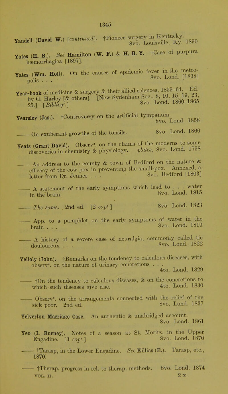 Yandell (David W., [oo»fe»e<*]. fKoneer ^l^^^^^^^^^ij; iggo Vates (H. B.). See Hamilton (W. F.) & H. B. Y. fCase of purpura hsemorrhagica [1897]. yates (Wm. Holt). On the causes of epidemic fever in the metro- polis . . . Year-book of medicine & surgery & their allied sciences 1859-64 Ed. by G. Harley [& others]. [New Sydenham Soc. 8, 10, 15 19, 25.] [BiUiog'.] 8vo. Lond. 1860-1865 Yearsley (Jas.). tControversy on the artificial ^^^P^^^^;^^^^ ^ggg On exuberant growths of the tonsils. 8vo. Lond. 1866 Yeats (Grant David). ObserV. on the claims of the moderns to some discoveries in chemistry & physiology. plates, 8vo. Lond. 1798 An address to the county & town of Bedford on the nature & efficacy of the cow-pox in preventing the smaU-pox. Annexed a letter from Dj. Jenner . . . 8vo. Bedford [1803] A statement of the early symptoms which lead to . . . water in the brain. S^o- Lond. 1815 The same. . 2nd ed. [2 cop'.] 8vo. Lond. 1823 App. to a pamphlet on the early symptoms of water in the brain . . . 8vo. Lond. 1819 A history of a severe case of neuralgia, commonly called tic douloureux . . . 8vo. Lond. 1822 Yelloly (John). fRemarks on the tendency to calculous diseases, Avith observ'. on the nature of urinary concretions . . . 4to. Lond. 1829 fOn the tendency to calculous diseases, & on the concretions to which such diseases give rise. 4to. Lond. 1830 Observ'. on the arrangements connected with the rehef of the sick poor. 2nd ed. 8vo. Lond. 1837 Yelverton Marriage Case. An authentic & unabridged account. 8vo. Lond. 1861 Yeo (I. Burney). Notes of a season at St. Moritz, in the Upper Engadine. [3 cop'.] 8vo. Lond. 1870 tTarasp, in the Lower Engadine. ^ee Killias (E.). Tarasp, etc., 1870. fTherap. progress in rel. to therap. methods. 8vo. Lond. 1874 VOL. n. 2 X