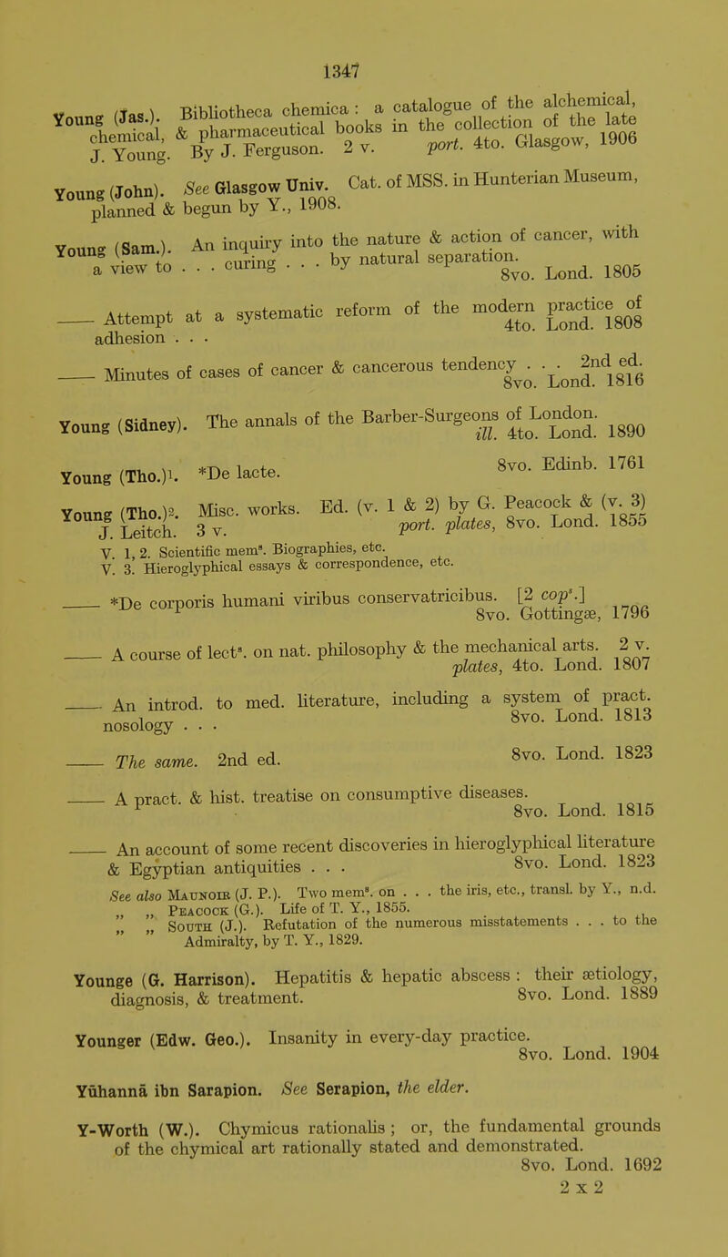 Y„«ng(John). Glasgow Dnj, Cat. o£ MSS. in Hunterian Museum, planned & begun by Y., 1908. Youns (Sam.). An inquiry into the nature & action of cancer, mth ^•HZ to . . . curing ... by natural separatron^^ Attempt at a systematic reform of the modern pra^tice^of adhesion . . • Minutes of caaes of cancer & cancerous t^-'^*''';^ •j;^^'!!?^ Young (Sidney). The annals of the Barber-Surgeor^ of London. /mt. M *-no lantP 8vo. Edinb. 1761 Young (Tlio.)^. *De lacte. Young (Tho.)^. Misc. works. Ed. (v. 1 & 2) by G. Peacock & (v 3) V 1 2. Scientific mem'. Biographies, etc. v'. 3. HieroglypMcal essays & correspondence, etc. *De corporis humani viribus conservatricibus. [2 cop'.] 8vo. Gottingse, 179b A course of lect». on nat. philosophy & the mechanical arts. 2 v plates, 4to. Lond. ioOv An introd. to med. hterature, including a system of pract nosology . • • ^vo. Lond. 1813 The same. 2nd ed. 8vo. Lond. 1823 A pract. & hist, treatise on consumptive diseases. , ^ 8vo. Lond. 1815 An account of some recent discoveries in hieroglyphical Hterature & Egyptian antiquities . . . 8vo. Lond. 1823 ;See aUo Matjngib (J. P.). Two mem». on . . . the iris, etc., transl. by Y., n.d. „ „ Peacock (G.). Life of T. Y., 1855. . . .u South (J ). Refutation of the numerous misstatements ... to the   Admiralty, by T. Y., 1829. Younge (G. Harrison). Hepatitis & hepatic abscess : their aetiology, diagnosis, & treatment. 8vo. Lond. 1889 Younger (Edw. Geo.). Insanity in every-day practice. 8vo. Lond. 1904 Yuhanna ibn Sarapion. See Serapion, the elder. Y-Worth (W.). Chymicus rationalis ; or, the fundamental grounds of the chymical art rationally stated and demonstrated. 8vo. Lond. 1692 2x2