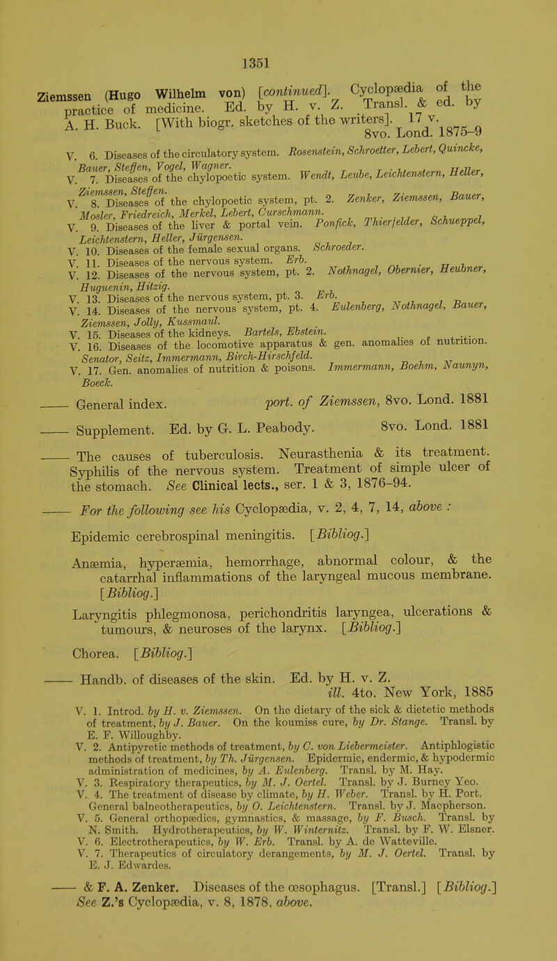 Ziemssen (Hugo Wilhelm von) [wnUnuedl Cyclopaedia of the practice of medicine. Ed. by H. v. Z. Transl. & ed. by A. H. Buck. [With biogr. sketches of the writers]. 17 v. 8vo. Loncl. io/o—» V 6 Diseases of the circulatory system. Rosemtein.Sckroetter, Lebert, Quincke, Y.^TmLt:sJX\lXvo^tio system. Wendt, Levhe, LeicUenstern, HelUr, V.^^'rSafcfS'the chylopoetic system, pt. 2. Zenker, Ziemssen, Bauer, Mosler, Friedreich, Merkel, Lehert, Curschmann. ^,. i i V. 9! Diseases of the Uver & portal vein. Poniick, Thierfelder, Schueppel, LeicUenstern, Heller, Jurgensen. V. 10. Diseases of the female sexual organs. Schroeder. v. 11. Diseases of the nervous system. Erh. , ^i, • u^.h^cr V. 12. Diseases of the nervous system, pt. 2. Nothmigel, Obermer, Heubner, Huguenin, Hitzig. V. 13. Diseases of the nervous system, pt. 3. Arb. V. 14. Diseases of the nervous system, pt. 4. Eulenberg, NothnageL, Bauer, Ziemssen, Jolly, Kussmaul. V 15. Diseases of the kidneys. Bartels, Ebstem. V. 16. Diseases of the locomotive apparatus & gen. anomahes of nutrition. Senator, Seitz, Imniermann, Birch-Hirschfeld. V. 17. Gen. anomahes of nutrition & poisons. Immermann, Boehm, JSaunyn, Boeck. General index. por^. of Ziemssen, 8vo. Lond. 1881 Supplement. Ed. by G. L. Peabody. 8vo. Lond. 1881 The causes of tuberculosis. Neurasthenia & its treatment. Syphilis of the nervous system. Treatment of simple ulcer of the stomach. See Clinical lects., ser. 1 & 3, 1876-94. For the following see Us CyclopEedia, v. 2, 4, 7, 14, above : Epidemic cerebrospinal meningitis. {Bihliog.'] Ansemia, hypersemia, hemorrhage, abnormal colour, & the catarrhal inflammations of the laryngeal mucous membrane. [Bihliog.'] Laryngitis phlegmonosa, perichondritis laryngea, ulcerations & tumours, & neuroses of the larynx. {Bibliog.'] Chorea. {Bihliog.'] Handb. of diseases of the skin. Ed. by H. v. Z. ill. 4to. New York, 1885 V. 1. Introd. by H. v. Ziemssen. On the dietary of the sick & dietetic methods of treatment, by J. Bauer. On the koumiss cure, by Dr. Stance. Transl. by E. F. Willoughby. V. 2. Antipyretic methods of treatment, by G. von Liebermeister. Antiphlogistic methods of treatment, by Th. Jurgensen. Epidermic, endermic, & hypodermic administration of medicines, by A. Eulenberg. Transl. by M. Hay. V. 3. Respiratory therapeutics, by M. J. Oertel. Transl. by J. Burney Yeo. V. 4. The treatment of disease by climate, by H. Weber. Transl. by H. Port. General balneotherapeutics, by 0. Leichtenstern. Transl. by J. Macpherson. V. 5. General orthopaedics, gymnastics, & massage, by F. Busch. Transl. by N. Smith. Hydrotherapeutics, by W. Winternilz. Transl. by F. W. Eisner. V. 6. Electrotherapeutics, by W. Erb. Transl. by A. de Watteville. V. 7. Therapeutics of circulatory derangements, by M. J. Oertel. Transl. by E. J. Edwardes. ■& F. A. Zenker. Diseases of the oesophagus. [Transl.] [Bihliog.] See Z.'s Cyclopsedia, v. 8, 1878, ahove.