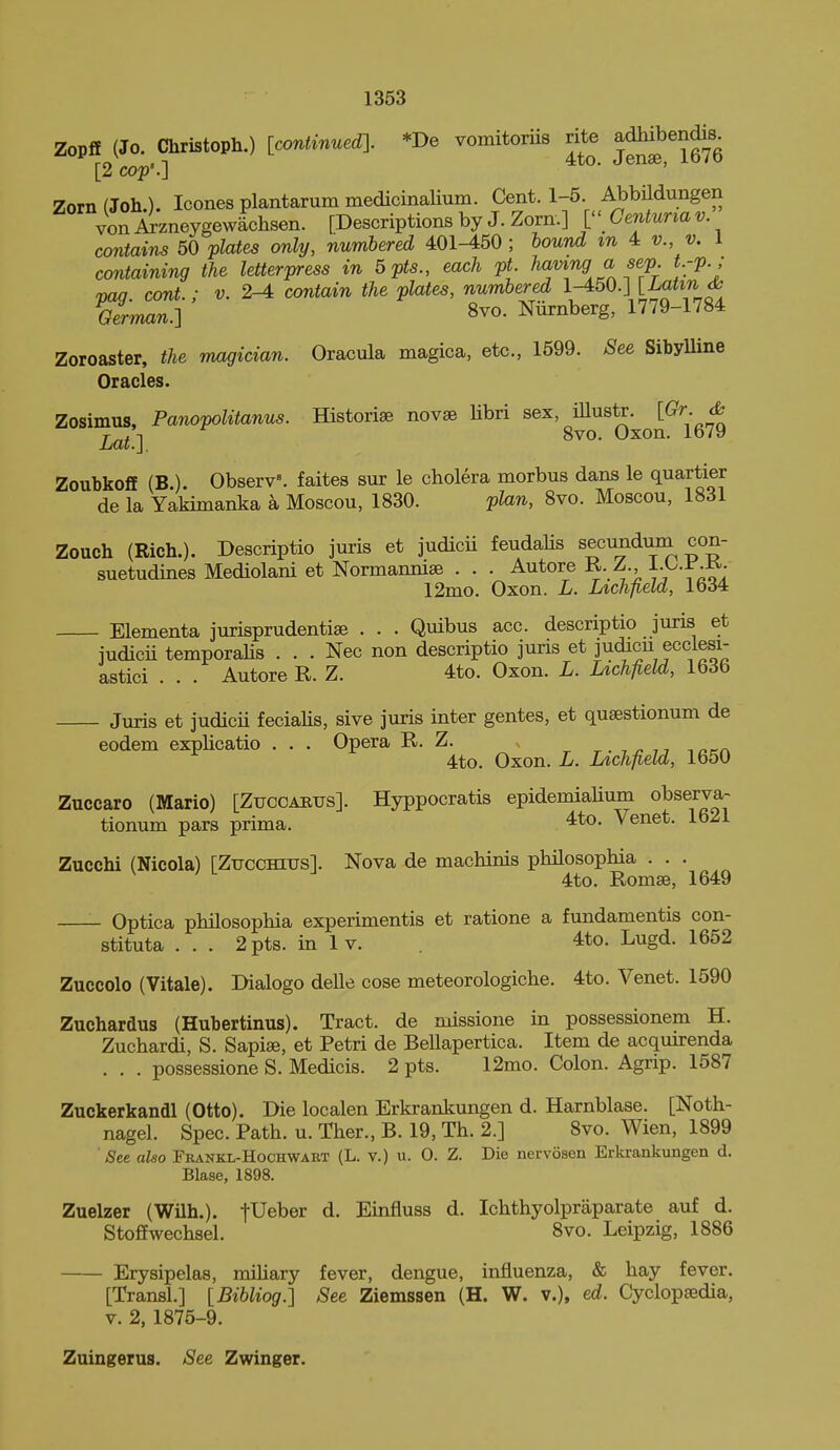 Zopff (Jo. Christoph.) [continuedl *De vomitoriis rite adhibendis [2 cop:] Zorn(Joh.). Icones plantarum medicinaUum. Cent. 1-5. AbbMungen vonArzneygewlchsen. [Descriptions by J. Zorn.] ['' Centunav contains 50 plates only, numbered 401-450 ; bound m 4 v., v. 1 containing the letterpress in 5pts., each pt. ha^J^df^fP- f.'?'-' vaq. cont.; v. 2-4 contain the plates, numbered 1-450.] [ia^zw cfc German.] 8vo. Niirnberg, 1779-1784 Zoroaster, the magician. Oracula magica, etc., 1699. See SibyUine Oracles. Zosimus, Panopolitanus. Historise novse libri sex, iUustr. ^ Lat.l 8^0- Oxon. 1679 ZoubkofE (B,). Observ^ faites sur le cholera morbus dans le quartier de la Yakimanka a Moscou, 1830. plan, Svo. Moscou, 1831 Zouch (Rich.). Descriptio juris et judicii feudaHs secundum con- suetudines Mediolani et Normannise . . . Autore K. A ^--^-^-f- 12mo. Oxon. L. Lichfield, 1634 Elementa jurisprudentise . . . Quibus acc. descriptio juris et judicii temporaUs . . . Nec non descriptio juris et judicu ecciesi- astici . . . Autore R. Z. 4to. Oxon. L. Lichfield, 1636 Juris et judicii feciahs, sive juris inter gentes, et quaestionum de eodem expUcatio . . . Opera R. Z. ^ ■ u lann 4to. Oxon. L. Lichfield, 1650 Zuccaro (Mario) [Zuccabus]. Hyppocratis epidemiaUum observa- tionum pars prima. , 4to. Venet. 1621 Zucchi (Nicola) rZuccHiusl Nova de machinis philosophia . . . 4to. Romse, 1649 Optica philosophia experimentis et ratione a fundamentis con- stituta . . . 2pts. in Iv. 4to. Lugd. 1652 Zuccolo (Vitale). Dialogo delle cose meteorologiche. 4to. Venet. 1590 Zuchardus (Hubertinus). Tract, de missione in possessionem H. Zuchardi, S. Sapise, et Petri de Bellapertica. Item de acquirenda . . . possessione S. Medicis. 2 pts. 12mo. Colon. Agrip. 1587 Zuckerkandl (Otto). Die localen Erkrankungen d. Harnblase. [Noth- nagel. Spec. Path. u. Ther., B. 19, Th. 2.] 8vo. Wien, 1899 See also Frankl-Hochwart (L. v.) u. 0. Z. Die nervosen Erkrankungen d. Blase, 1898. Zuelzer (Wilh.). fUeber d. Einfluss d. Ichthyolpraparate auf d. Stoffwechsel. 8vo. Leipzig, 1886 Erysipelas, mihary fever, dengue, influenza, & hay fever. [Transl.] [Bibliog!] See Ziemssen (H. W. v.), ed. Cyclopaedia, V. 2, 1875-9. Zuingerus. See Zwinger.