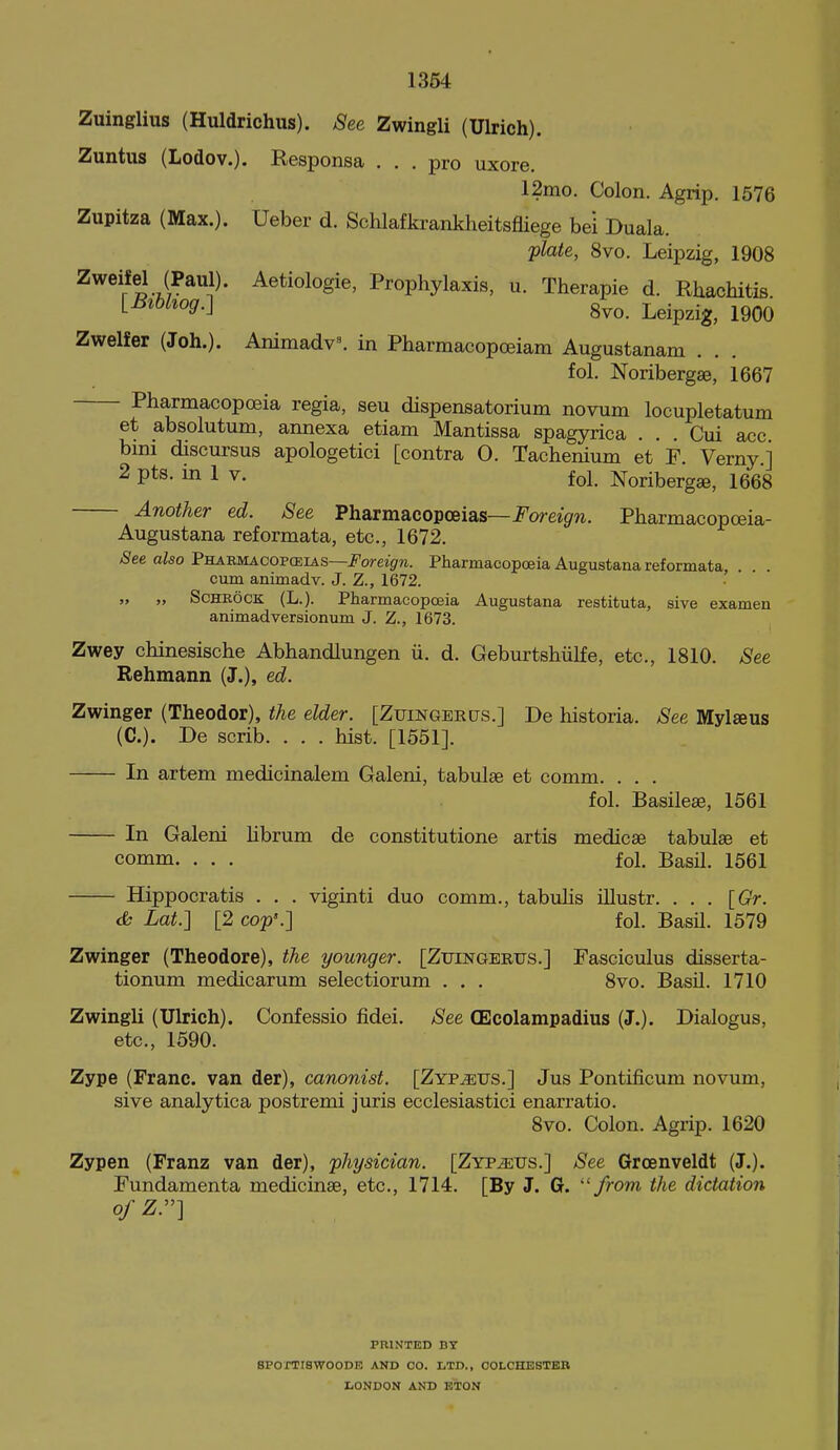 1364 Zuinglius (Huldrichus). See Zwingli (Ulrich). Zuntus (Lodov.). Responsa ... pro uxore. 12mo. Colon. Agrip. 1576 Zupitza (Max.). Ueber d. Schlafkrankheitsfliege bei Duala. 'plate, 8vo. Leipzig, 1908 Aetiologie, Prophylaxis, u. Therapie d. Rhachitis ^B'^^'og.-] 8vo. Leipzig, 1900 Zwelfer (Joh.). Ammadv\ in Pharmacopoeiam Augustanam fol, Noribergse, 1667 Pharmacopoeia regia, sen dispensatorium novum locupletatum et absolutum, annexa etiam Mantissa spagyrica . . . Cui acc bmi discursus apologetici [contra O. Tachenium et F. Verny ] 2 pts. m 1 V. fol. Noribergse, 1668 Another ed. See Pharmacopoeias—i^omgrw. Pharmacopceia- Augustana reformata, etc., 1672. See also Phaemacopceias—jPoreififw. Pharmacopoeia Augustana reformata, . cum animadv. J. Z., 1672. „ „ ScHROCK (L.). PharmacopcEia Augustana restituta, sive examen animadversionum J. Z., 1673. Zwey chinesische Abhandlungen ii. d. Geburtshiilfe, etc., 1810. See Behmann (J.), ed. Zwinger (Theodor), the elder. [Zuingeecjs.] De historia. See Mylseus (C). Be scrib. . . . hist. [1551]. In artem medicinalem Galeni, tabulae et comm. . . . fol. Basileae, 1561 In Galeni hbrum de constitutione artis medicse tabulae et comm. . . . fol. Basil. 1561 Hippocratis . . . viginti duo comm., tabuhs illustr. ... [Gr. cfc Lat.'] [2 cop'.-] fol. Basil. 1579 Zwinger (Theodore), the younger. [Zuingerus.] Fasciculus disserta- tionum medicarum selectiorum . . . 8vo. Basil. 1710 Zwingli (Ulrich). Confessio fidei. See CEcolampadius (J.). Dialogus, etc., 1590. Zype (Franc, van der), canonist. [Zyp^us.] Jus Pontificum novum, sive analytica postremi juris ecclesiastici enarratio. 8vo. Colon. Agrip. 1620 Zypen (Franz van der), physician. [Zyp^us.] See Grcenveldt (J.). Fundamenta medicinae, etc., 1714. [By J. G. ''from the dictation ofZ.-\ PRINTED BY SPOmSWOODK AND CO. LTD., COLCHESTER LONDON AND ETON