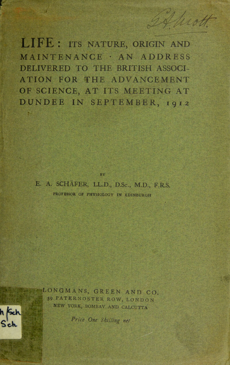 r LIFE : ITS NATURE, ORIGIN AND MAINTENANCE • AN ADDRESS DELIVERED TO THE BRITISH ASSOCI- ATION FOR THE ADVANCEMENT OF SCIENCE, AT ITS MEETING AT DUNDEE IN SEPTEMBER, 1912 E. A. SCHAFER, LL.D., D.Sc, M.D., F.R.S. PROFESSOR OF PHYSIOIOGY IN EDINBURGH LONGMANS, GREEN AND CO. 39 PATERNOSTER ROW, LONDON NEW YORK, BOMBAY AND CALCUTTA Price One Shilling net