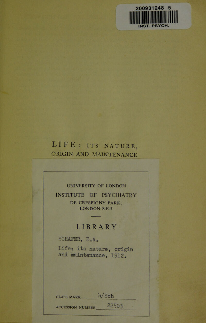 200931248 mill mil m n II 1 1 II m III INST. PSYCH LIFE: ITS NATURE, ORIGIN AND MAINTENANCE UNIVERSITY OF LONDON INSTITUTE OF PSYCHIATRY DE CRESPIGNY PARK, LONDON S.E.5 LIBRARY SCHAPER, E.A. Life: its nature, origin and maintenance. 1912. CLASS MARK h/Sch ACCESSION NUMBER 22503