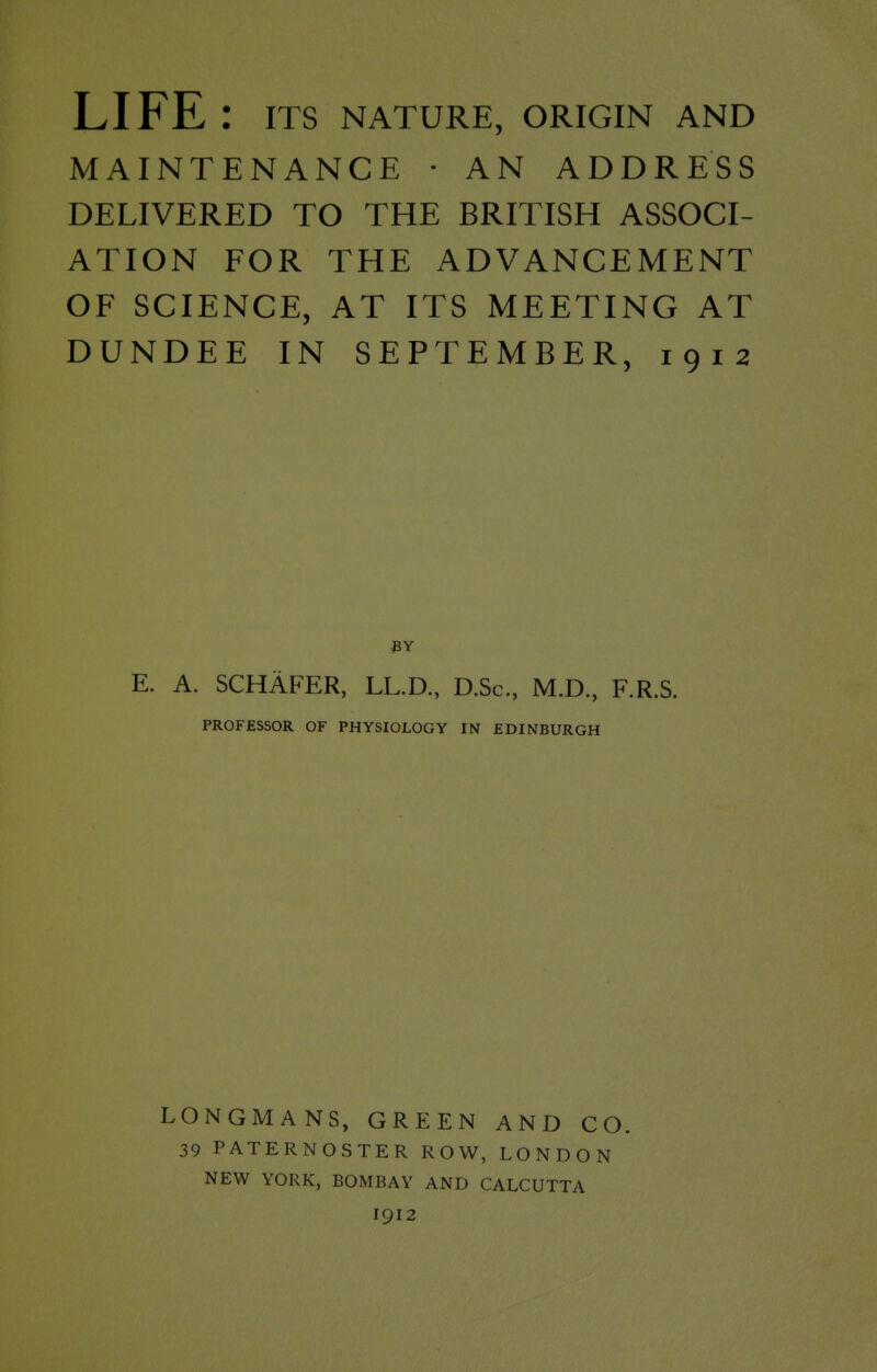 LIFE : ITS NATURE, ORIGIN AND MAINTENANCE • AN ADDRESS DELIVERED TO THE BRITISH ASSOCI- ATION FOR THE ADVANCEMENT OF SCIENCE, AT ITS MEETING AT DUNDEE IN SEPTEMBER, 1912 E. A. SCHAFER, LL.D., D.Sc, M.D, F.R.S. PROFESSOR OF PHYSIOLOGY IN EDINBURGH LONGMANS, GREEN AND CO. 39 PATERNOSTER ROW, LONDON NEW YORK, BOMBAY AND CALCUTTA I912