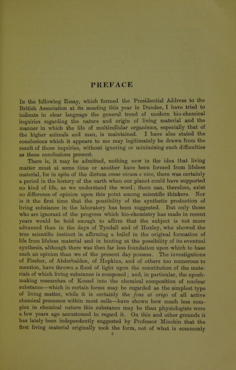 PREFACE In the following Essay, which formed the Presidential Address to the British Association at its meeting this year in Dundee, I have tried to indicate in clear language the general trend of modern bio-chemical inquiries regarding the nature and origin of living material and the manner in which the life of multicellular organisms, especially that of the higher animals and man, is maintained. I have also stated the conclusions which it appears to me may legitimately be drawn from the result of those inquiries, without ignoring or minimising such difficulties as these conclusions present. There is, it may be admitted, nothing new in the idea that living matter must at some time or another have been formed from lifeless material, for in spite of the dictum omne vivum e vivo, there was certainly a period in the history of the earth when our planet could have supported no kind of life, as we understand the word; there can, therefore, exist no difference of opinion upon this point among scientific thinkers. Nor is it the first time that the possibility of the synthetic production of living substance in the laboratory has been suggested. But only those who are ignorant of the progress which bio-chemistry has made in recent years would be bold enough to affirm that the subject is not more advanced than in the days of Tyndall and of Huxley, who showed the true scientific instinct in affirming a belief in the original formation of life from lifeless material and in hinting at the possibility of its eventual synthesis, although there was then far less foundation upon which to base such an opinion than we of the present day possess. The investigations of Fischer, of Abderhalden, of Hopkins, and of others too numerous to mention, have thrown a flood of light upon the constitution of the mate- rials of which living substance is composed; and, in particular, the epoch- making researches of Kossel into the chemical composition of nuclear substance—which in certain forms may be regarded as the simplest type of living matter, while it is certainly the fons et origo of all active chemical processes within most cells—have shown how much less com- plex in chemical nature this substance may be than physiologists were a few years ago accustomed to regard it. On this and other grounds it has lately been independently suggested by Professor Minchin that the first living material originally took the form, not of what is commonly