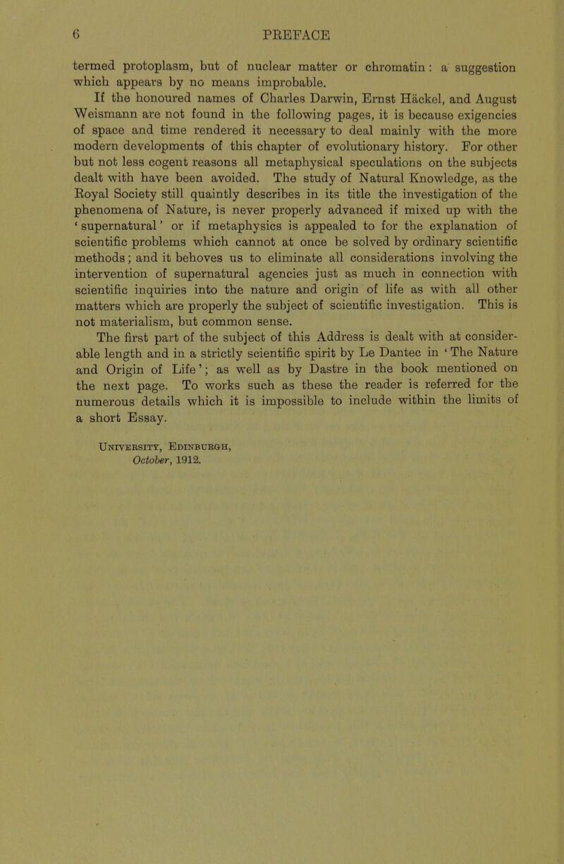 termed protoplasm, but of nuclear matter or chromatin : a suggestion which appears by no means improbable. If the honoured names of Charles Darwin, Ernst Hackel, and August Weismann are not found in the following pages, it is because exigencies of space and time rendered it necessary to deal mainly with the more modern developments of this chapter of evolutionary history. For other but not less cogent reasons all metaphysical speculations on the subjects dealt with have been avoided. The study of Natural Knowledge, as the Eoyal Society still quaintly describes in its title the investigation of the phenomena of Nature, is never properly advanced if mixed up with the ' supernatural' or if metaphysics is appealed to for the explanation of scientific problems which cannot at once be solved by ordinary scientific methods; and it behoves us to eliminate all considerations involving the intervention of supernatural agencies just as much in connection with scientific inquiries into the nature and origin of life as with all other matters which are properly the subject of scientific investigation. This is not materialism, but common sense. The first part of the subject of this Address is dealt with at consider- able length and in a strictly scientific spirit by Le Dantec in ' The Nature and Origin of Life'; as well as by Dastre in the book mentioned on the next page. To works such as these the reader is referred for the numerous details which it is impossible to include within the limits of a short Essay. UNrvERsiTY, Edinbubgh,