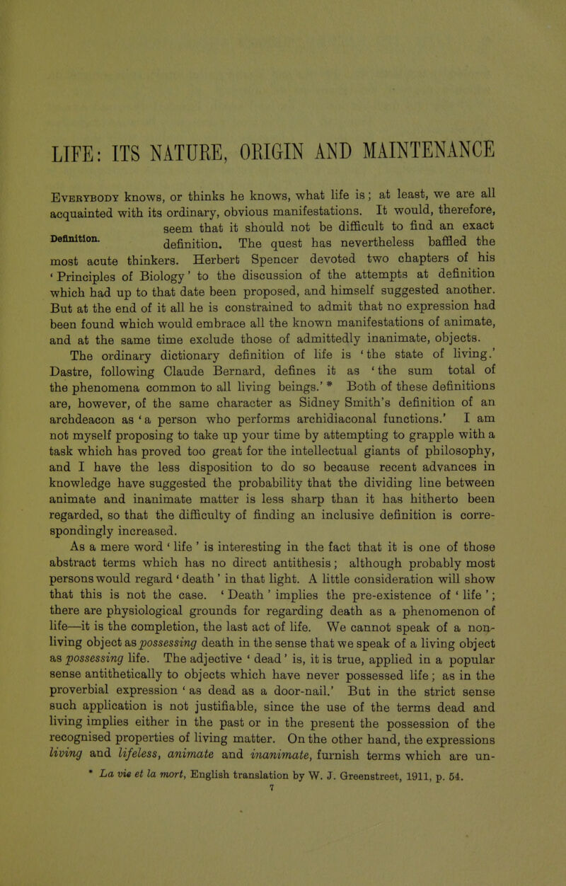 LIFE: ITS NATURE, ORIGIN AND MAINTENANCE Everybody knows, or thinks he knows, what life is; at least, we are all acquainted with its ordinary, obvious manifestations. It would, therefore, seem that it should not be difificult to find an exact Deflnition. definition. The quest has nevertheless baffled the most acute thinkers. Herbert Spencer devoted two chapters of his • Principles of Biology' to the discussion of the attempts at definition which had up to that date been proposed, and himself suggested another. But at the end of it all he is constrained to admit that no expression had been found which would embrace all the known manifestations of animate, and at the same time exclude those of admittedly inanimate, objects. The ordinary dictionary definition of life is 'the state of living.' Dastre, following Claude Bernard, defines it as * the sum total of the phenomena common to all living beings.' * Both of these definitions are, however, of the same character as Sidney Smith's definition of an archdeacon as * a person who performs archidiaconal functions.' I am not myself proposing to take up your time by attempting to grapple with a task which has proved too great for the intellectual giants of philosophy, and I have the less disposition to do so because recent advances in knowledge have suggested the probability that the dividing line between animate and inanimate matter is less sharp than it has hitherto been regarded, so that the difficulty of finding an inclusive definition is corre- spondingly increased. As a mere word ' life ' is interesting in the fact that it is one of those abstract terms which has no direct antithesis; although probably most persons would regard ' death ' in that light. A little consideration will show that this is not the case. ' Death ' implies the pre-existence of ' life '; there are physiological grounds for regarding death as a phenomenon of life—it is the completion, the last act of life. We cannot speak of a non- living object a.s possessing death in the sense that we speak of a living object as possessing life. The adjective ' dead' is, it is true, applied in a popular sense antithetically to objects which have never possessed life; as in the proverbial expression ' as dead as a door-nail.' But in the strict sense such application is not justifiable, since the use of the terms dead and living implies either in the past or in the present the possession of the recognised properties of living matter. On the other hand, the expressions living and lifeless, animate and inanimate, furnish terms which are un- * La vie et la nwrt, English translation by W. J. Greenstreet, 1911, p. 54.