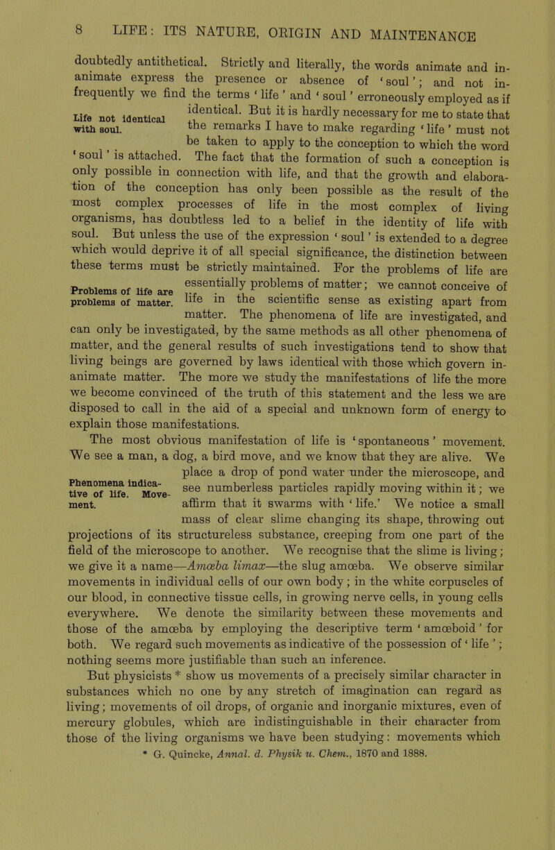in- doubtedly antithetical. Strictly and literally, the words animate and animate express the presence or absence of 'soul'; and not in- frequently we find the terms ' life ' and ' soul' erroneously employed as if Life not identical ^^^^^^^^^^ hardly necessary for me to state that with Boul. the remarks I have to make regarding ' life ' must not be taken to apply to the conception to which the word ' soul' is attached. The fact that the formation of such a conception is only possible in connection with life, and that the growth and elabora- tion of the conception has only been possible as the result of the most complex processes of life in the most complex of living organisms, has doubtless led to a behef in the identity of life with soul. But unless the use of the expression ' soul' is extended to a degree which would deprive it of all special significance, the distinction between these terms must be strictly maintained. For the problems of life are Problems of life are ^.^^^^.^^^^^^ problems of matter; we cannot conceive of problems of matter. scientific sense as existing apart from matter. The phenomena of Ufe are investigated, and can only be investigated, by the same methods as all other phenomena of matter, and the general results of such investigations tend to show that living beings are governed by laws identical with those which govern in- animate matter. The more we study the manifestations of hfe the more we become convinced of the truth of this statement and the less we are disposed to call in the aid of a special and unknown form of energy to explain those manifestations. The most obvious manifestation of life is * spontaneous ' movement. We see a man, a dog, a bird move, and we know that they are alive. We place a drop of pond water under the microscope, and tivro?lift^*Move- numberless particles rapidly moving within it; we ment. afifirm that it swarms with ' life.' We notice a small mass of clear slime changing its shape, throwing out projections of its structureless substance, creeping from one part of the field of the microscope to another. We recognise that the slime is living; we give it a name—Amoeba Umax—the slug amoeba. We observe similar movements in individual cells of our own body; in the white corpuscles of our blood, in connective tissue cells, in growing nerve cells, in young cells everywhere. We denote the similarity between these movements and those of the amoeba by employing the descriptive term ' amceboid' for both. We regard such movements as indicative of the possession of' life '; nothing seems more justifiable than such an inference. But physicists * show us movements of a precisely similar character in substances which no one by any stretch of imagination can regard as living; movements of oil drops, of organic and inorganic mixtures, even of mercury globules, which are indistinguishable in their character from those of the living organisms we have been studying: movements which * G. Quincke, Annal. d. Physik u. Chem., 1870 and 1888.