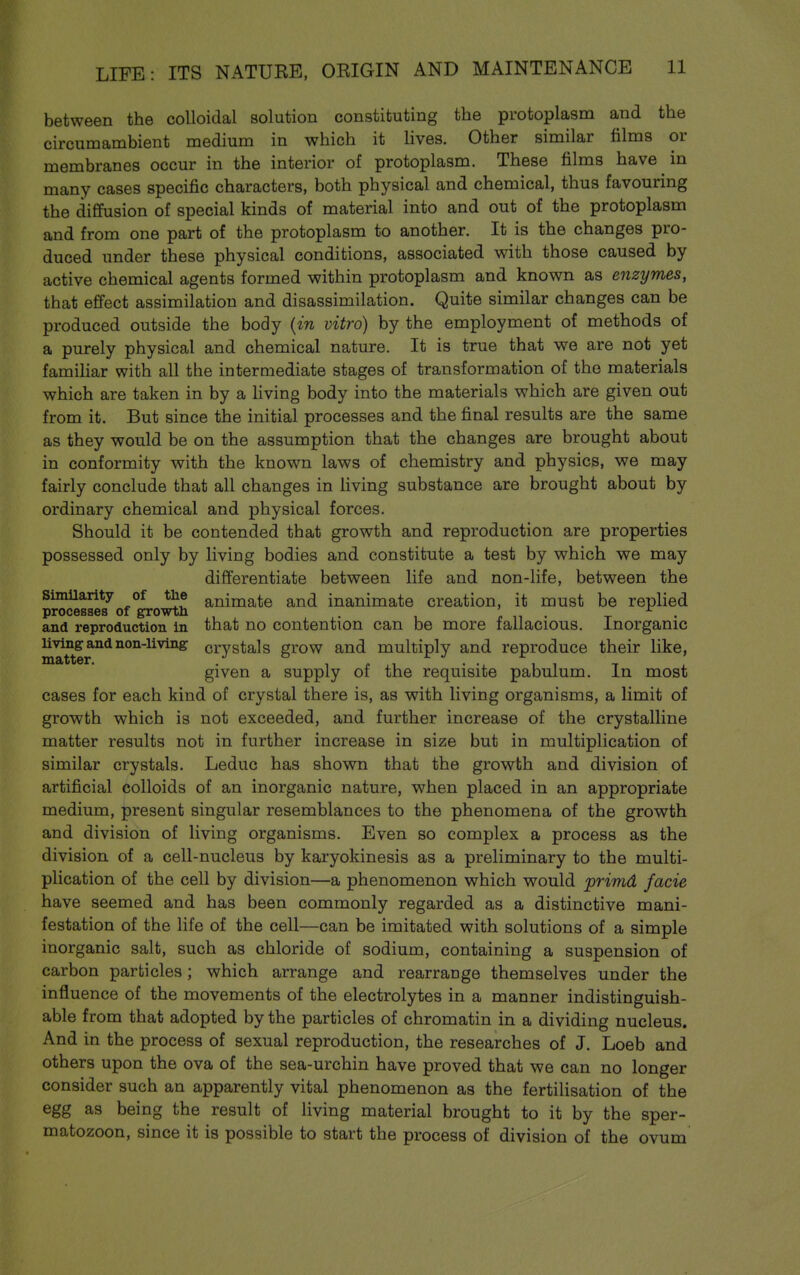 between the colloidal solution constituting the protoplasm and the circumambient medium in which it lives. Other similar films or membranes occur in the interior of protoplasm. These films have in many cases specific characters, both physical and chemical, thus favouring the diffusion of special kinds of material into and out of the protoplasm and from one part of the protoplasm to another. It is the changes pro- duced under these physical conditions, associated with those caused by active chemical agents formed within protoplasm and known as enzymes, that effect assimilation and disassimilation. Quite similar changes can be produced outside the body {in vitro) by the employment of methods of a purely physical and chemical nature. It is true that we are not yet famihar with all the intermediate stages of transformation of the materials which are taken in by a living body into the materials which are given out from it. But since the initial processes and the final results are the same as they would be on the assumption that the changes are brought about in conformity with the known laws of chemistry and physics, we may fairly conclude that all changes in living substance are brought about by ordinary chemical and physical forces. Should it be contended that growth and reproduction are properties possessed only by living bodies and constitute a test by which we may differentiate between life and non-life, between the Similarity of the animate and inanimate creation, it must be replied processes of ^owth p n • t • and reproduction in that no contention can be more fallacious. Inorganic living and non-living crystals grow and multiply and reproduce their like, given a supply of the requisite pabulum. In most cases for each kind of crystal there is, as with living organisms, a limit of growth which is not exceeded, and further increase of the crystalline matter results not in further increase in size but in multiplication of similar crystals. Leduc has shown that the growth and division of artificial colloids of an inorganic nature, when placed in an appropriate medium, present singular resemblances to the phenomena of the growth and division of living organisms. Even so complex a process as the division of a cell-nucleus by karyokinesis as a preliminary to the multi- plication of the cell by division—a phenomenon which would primd facie have seemed and has been commonly regarded as a distinctive mani- festation of the life of the cell—can be imitated with solutions of a simple inorganic salt, such as chloride of sodium, containing a suspension of carbon particles; which arrange and rearrange themselves under the influence of the movements of the electrolytes in a manner indistinguish- able from that adopted by the particles of chromatin in a dividing nucleus. And in the process of sexual reproduction, the researches of J. Loeb and others upon the ova of the sea-urchin have proved that we can no longer consider such an apparently vital phenomenon as the fertilisation of the egg as being the result of living material brought to it by the sper- matozoon, since it is possible to start the process of division of the ovum