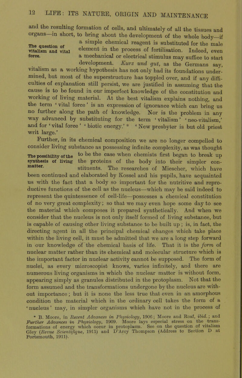 and the resulting formation of ceUs, and ultimately of all the tissues and organs—in short, to bring about the development of the whole body—if The question of ^ ^^^^^^ chemical reagent is substituted for the male vitalism and ^tal element in the process of fertilisation. Indeed, even force. a mechanical or electrical stimulus may suffice to start development. K2irz und gut, as the Germans say, vitalism as a working hypothesis has not only had its foundations under- mined, but most of the superstructure has toppled over, and if any diffi- culties of explanation still persist, we are justified in assuming that the cause is to be found in our imperfect knowledge of the constitution and working of living material. At the best vitalism explains nothing, and the term ' vital force' is an expression of ignorance which can bring us no further along the path of knowledge. Nor is the problem in any way advanced by substituting for the term 'vitalism' ' neo-vitahsm,' and for ' vital force ' ' biotic energy.' * ' New presbyter is but old priest writ large.' Further, in its chemical composition we are no longer compelled to consider living substance as possessing infinite complexity, as was thought The possibility of the ^o be the case when chemists first began to break up synthesis of living the proteins of the body into their simpler con- stituents. The researches of Miescher, which have been continued and elaborated by Kossel and his pupils, have acquainted us with the fact that a body so important for the nutritive and repro- ductive functions of the cell as the nucleus—which may be said indeed to represent the quintessence of cell-life—possesses a chemical constitution of no very great complexity; so that we may even hope some day to see the material which composes it prepared synthetically. And when we consider that the nucleus is not only itself formed of living substance, but is capable of causing other living substance to be built up; is, in fact, the directing agent in all the principal chemical changes which take place within the living cell, it must be admitted that we are a long step forward in our knowledge of the chemical basis of life. That it is the form of nuclear matter rather than its chemical and molecular structure which is the important factor in nuclear activity cannot be supposed. The form of nuclei, as every microscopist knows, varies infinitely, and there are numerous living organisms in which the nuclear matter is without form, appearing simply as granules distributed in the protoplasm. Not that the form assumed and the transformations undergone by the nucleus are with- out importance ; but it is none the less true that even in an amorphous condition the material which in the ordinary cell takes the form of a ' nucleus' may, in simpler organisms which have not in the process of * B. Moore, in Recent Advances in Physiology, 1906; Moore and Roaf, ibid.; and FurtJier Advances in Physiology, 1909. Moore lays especial stress on the trans- formations of energy which occur in protoplasm. See on the question of vitalism Gley {Revue Scientifique, 1911) and D'Arcy Thompson (Address to Section D at Portsmouth, 1911).