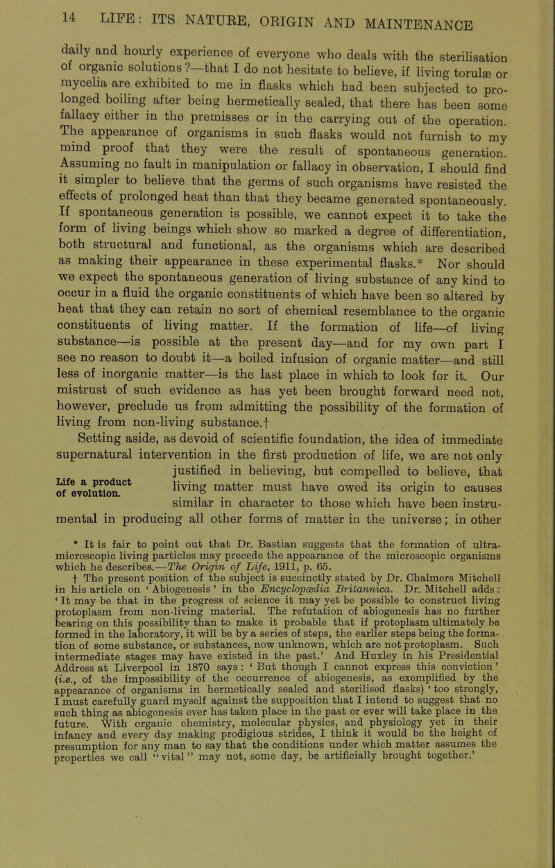 daily and hourly experience of everyone who deals with the sterilisation of organic solutions ?—that I do not hesitate to believe, if living torula or raycelia are exhibited to me in flasks which had been subjected to pro- longed boiling after being hermetically sealed, that there has been some fallacy either in the premisses or in the carrying out of the operation. The appearance of organisms in such flasks would not furnish to my mind proof that they were the result of spontaneous generation. Assuming no fault in manipulation or fallacy in observation, I should find it simpler to beUeve that the germs of such organisms have resisted the effects of prolonged heat than that they became generated spontaneously. If spontaneous generation is possible, we cannot expect it to take the form of Uving beings which show so marked a degree of differentiation, both structural and functional, as the organisms which are described as making their appearance in these experimental flasks.* Nor should we expect the spontaneous generation of living substance of any kind to occur in a fluid the organic constituents of which have been so altered by heat that they can retain no sort of chemical resemblance to the organic constituents of living matter. If the formation of Hfe—of living substance—is possible at the present day—and for my own part I see no reason to doubt it—a boiled infusion of organic matter—and still less of inorganic matter—is the last place in which to look for it. Our mistrust of such evidence as has yet been brought forward need not, however, preclude us from admitting the possibility of the formation of living from non-living substance, f Setting aside, as devoid of scientific foundation, the idea of immediate supernatural intervention in the first production of life, we are not only justified in believing, but compelled to believe, that of^^evolution!^* living matter must have owed its origin to causes similar in character to those which have been instru- mental in producing all other forms of matter in the universe; in other * It is fair to point out that Dr. Bastian suggests that the formation of ultra- microscopic living particles may precede the appearance of the microscopic organisms which he describes.—The Origin of Life, 1911, p. 65. t The present position of the subject is succinctly stated by Dr. Chalmers Mitchell in his article on * Abiogenesis ' in the Encyclopedia Britannica. Dr. Mitchell adds : ' It may be that in the progress of science it may yet be possible to construct living protoplasm from non-living material. The refutation of abiogenesis has no further bearing on this possibility than to make it probable that if protoplasm ultimately be formed in the laboratory, it will be by a series of steps, the earlier steps being the forma- tion of some substance, or substances, now unknown, which are not protoplasm. Such intermediate stages may have existed in the past.' And Huxley in his Presidential Address at Liverpool in 1870 says: ' But though I cannot express this conviction' {i.e., of the impossibility of the occurrence of abiogenesis, as exemplified by the appearance of organisms in hermetically sealed and sterilised flasks) ' too strongly, I must carefully guard myself against the supposition that I intend to suggest that no such thing as abiogenesis ever has taken place in the past or ever will take place in the future. With organic chemistry, molecular physics, and physiology yet in their infancy and every day making prodigious strides, I think it would be the height of presumption for any man to say that the conditions under which matter assumes the properties we call vital may not, some day, be artificially brought together.'