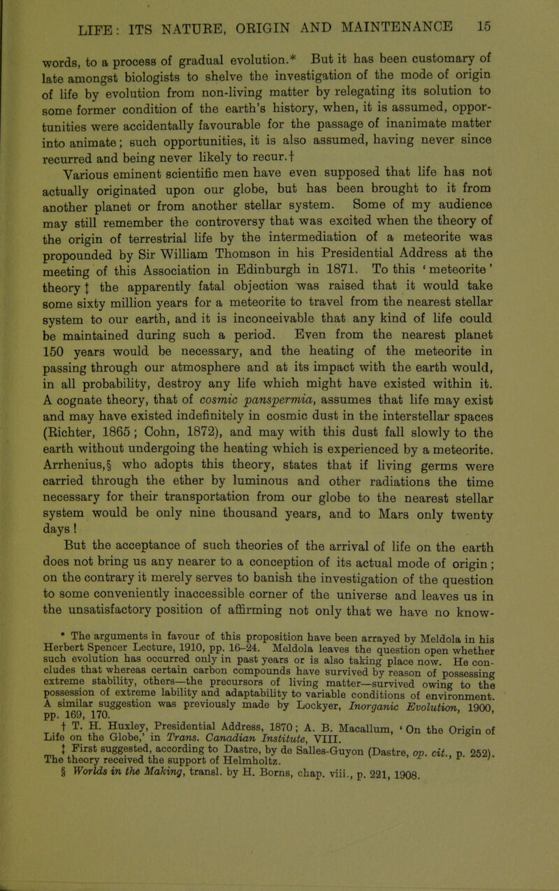 words, to a process of gradual evolution.* But it has been customary of late amongst biologists to shelve the investigation of the mode of origin of life by evolution from non-living matter by relegating its solution to some former condition of the earth's history, when, it is assumed, oppor- tunities were accidentally favourable for the passage of inanimate matter into animate; such opportunities, it is also assumed, having never since recurred and being never likely to recur, t Various eminent scientific men have even supposed that life has not actually originated upon our globe, but has been brought to it from another planet or from another stellar system. Some of my audience may still remember the controversy that was excited when the theory of the origin of terrestrial life by the intermediation of a meteorite was propounded by Sir William Thomson in his Presidential Address at the meeting of this Association in Edinburgh in 1871. To this ' meteorite' theory | the apparently fatal objection was raised that it would take some sixty million years for a meteorite to travel from the nearest stellar system to our earth, and it is inconceivable that any kind of life could be maintained during such a period. Even from the nearest planet 150 years would be necessary, and the heating of the meteorite in passing through our atmosphere and at its impact with the earth would, in all probability, destroy any life which might have existed within it. A cognate theory, that of cosmic panspermia, assumes that life may exist and may have existed indefinitely in cosmic dust in the interstellar spaces (Richter, 1865; Cohn, 1872), and may with this dust fall slowly to the earth without undergoing the heating which is experienced by a meteorite. Arrhenius,§ who adopts this theory, states that if living germs were carried through the ether by luminous and other radiations the time necessary for their transportation from our globe to the nearest stellar system would be only nine thousand years, and to Mars only twenty days ! But the acceptance of such theories of the arrival of life on the earth does not bring us any nearer to a conception of its actual mode of origin; on the contrary it merely serves to banish the investigation of the question to some conveniently inaccessible corner of the universe and leaves us in the unsatisfactory position of affirming not only that we have no know- * The arguments in favour of this proposition have been arrayed by Meldola in his Herbert Spencer Lecture, 1910, pp. 16-24. Meldola leaves the question open whether such evolution has occurred only in past years or is also taking place now. He con- cludes that whereas certain carbon conapounds have survived by reason of possessing extreme stability, others—the precursors of living matter—survived owing to the possession of extreme lability and adaptability to variable conditions of environment A similar suggestion was previously made by Lockyer, Inorganic Evolution 1900* pp. 169, 170. ' t T. H. Huxley, Presidential Address, 1870; A. B. Macallum, ' On the Origin of Life on the Globe,' in Trans. Canadian Institute, VIII. t First suggested, according to Dastre, by de Salles-Guyon (Dastre, op. cit p 262) The theory received the support of Helmholtz. '* § Worlds in the Making, transl. by H. Boms, chap, viii., p. 221 1908