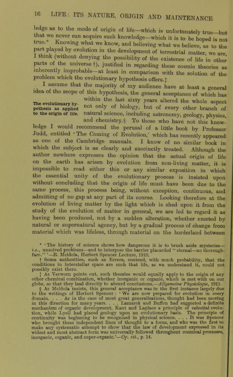 ledge as to the mode of origin of life-which is unfortunately true-but that we never can acquire such knowledge-which it is to be hoped is not true.* Knowing what we know, and believing what we believe, as to the part p ayed by evolution in the development of terrestrial matter, we are I think (without denying the possibility of the existence of hfe in other parts of the universe f), justified in regarding these cosmic theories as inherently improbable-at least in comparison with the solution of the problem which the evolutionary hypothesis offers. 1 I assume that the majority of my audience have at least a general Idea of the scope of this hypothesis, the general acceptance of which has The evolutionary hy. ^T l^U' f^^^ IT f^'''^ ^^^^ ^^P^^* pothesis as appUed ^^^^ biology, but of every other branch of to the origin of Ufe. natural science, including astronomy, geology, physics, and chemistry. § To those who have not this know- ledge I would recommend the perusal of a little book by Professor Judd, entitled 'The Coming of Evolution,' which has recently appeared as one of the Cambridge manuals. I know of no similar book in which the subject is as clearly and succinctly treated. Although the author nowhere expresses the opinion that the actual origin of life on the earth has arisen by evolution from non-hving matter, it is impossible to read either this or any similar exposition in which the essential unity of the evolutionary process is insisted upon without concluding that the origin of life must have been due to the same process, this process being, without exception, continuous, and admitting of no gap at any part of its course. Looking therefore at the evolution of living matter by the light which is shed upon it from the study of the evolution of matter in general, we are led to regard it as having been produced, not by a sudden alteration, whether exerted by natural or supernatural agency, but by a gradual process of change from material which was lifeless, through material on the borderland between * ' The history of science shows how dangerous it is to brush aside mysteries— i.e., unsolved problems—and to interpose the barrier placarded  eternal—no thorough- fare. '—R. Meldola, Herbert Spencer Lecture, 1910. t Some authorities, such as Errera, contend, with much probability, that the conditions in interstellar space are such that life, as we understand it, could not possibly exist there. I As Verworn points out, such theories would equally apply to the origin of any other chemical combination, whether inorganic or organic, which is met with on our globe, so that they lead directly to absurd conclusions.—Allgemeine Physiologic, 1911. § As Meldola insists, this general acceptance was in the first instance largely due to the writings of Herbert Spencer : ' We are now prepared for evolution in every domain. ... As in the case of most great generalisations, thought had been moving in this direction for many years. . . . Lamarck and Buffon had suggested a definite mechanism of organic development, Kant and Laplace a principle of celestial evolu- tion, while Lyell had placed geology upon an evolutionary basis. The principle of continuity was beginning to be recognised in physical science. ... It was Spencer who brought these independent lines of thought to a focus, and who was the first to make any systematic attempt to show that the law of development expressed in its widest and most abstract form was universally followed throughout cosmical processes, inorganic, organic, and super-organic'—Ojp. cit., p. 14.