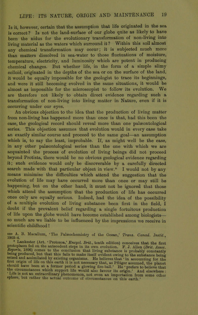 Is it, however, certain that the assumption that life originated in the sea is correct ? Is not the land-surface of our globe quite as likely to have been the nidus for the evolutionary transformation of non-living into living material as the waters which surround it ? Within this soil almost any chemical transformation may occur; it is subjected much more than matters dissolved in sea-water to those fluctuations of moisture, temperature, electricity, and luminosity which are potent in producing chemical changes. But whether life, in the form of a simple slimy colloid, originated in the depths of the sea or on the surface of the land, it would be equally impossible for the geologist to trace its beginnings, and were it still becoming evolved in the same situations, it would be almost as impossible for the microscopist to follow its evolution. We are therefore not likely to obtain direct evidence regarding such a transformation of non-living into living matter in Nature, even if it is occurring under our eyes. An obvious objection to the idea that the production of living matter from non-living has happened more than once is that, had this been the case, the geological record should reveal more than one palaeontological series. This objection assumes that evolution would in every case take an exactly similar course and proceed to the same goal—an assumption which is, to say the least, improbable. If, as might well be the case, in any other palaeontological series than the one with which we are acquainted the process of evolution of living beings did not proceed beyond Protista, there would be no obvious geological evidence regarding it; such evidence would only be discoverable by a carefully directed search made with that particular object in view.* I would not by any means minimise the difficulties which attend the suggestion that the evolution of life may have occurred more than once or may still be happening, but on the other hand, it must not be ignored that those which attend the assumption that the production of life has occurred once only are equally serious. Indeed, had the idea of the possibility of a multiple evolution of living substance been first in the field, I doubt if the prevalent belief regarding a single fortuitous production of life upon the globe would have become established among biologists— so much are we hable to be influenced by the impressions we receive in scientific childhood I see A. B. Macallum, 'The Paleeochemistry of the Ocean,' Trans, Canad. Instit., * Lankester (Art. 'Protozoa,' Encycl. Brit., tenth edition) conceives that the first protoplasm fed on the antecedent steps in its own evolution. F. J. Allen {Brit. Assoc. Reports, 1896) comes to the conclusion that living substance is probably constantly being produced, but that this fails to make itself evident owing to the substance being seized and assimilated by existing organisms. He believes that ' in accounting for the farst origin of life on this earth it is not necessary that, as Pfliiger assumed, the planet should have been at a former period a glowing fire-ball.' He 'prefers to believe that the circumstances which support life would also favour its origin.' And elsewhere ■ 'iafe IS not an extraordinary phenomenon, not even an importation from some other sphere, but rather the actual outcome of circumstances on this earth.'