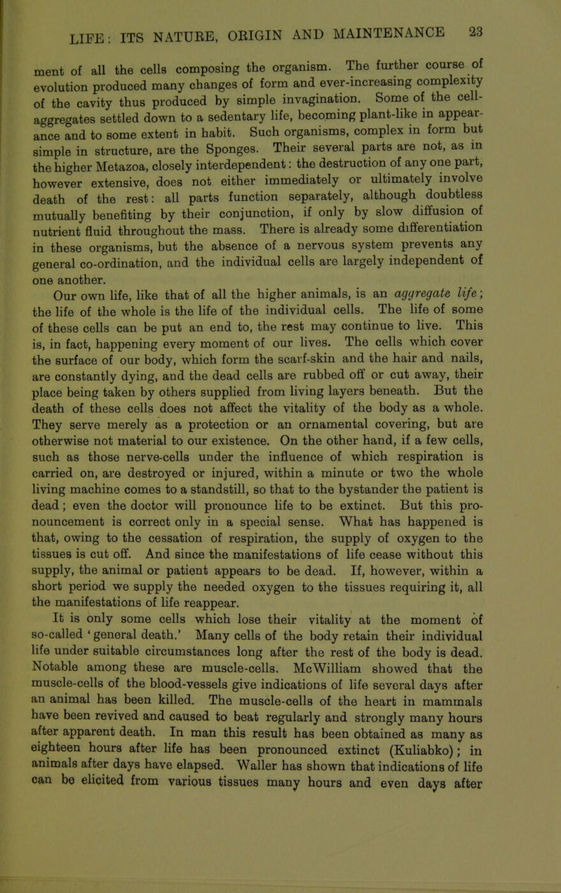 ment of all the cells composing the organism. The further course of evolution produced many changes of form and ever-increasing complexity of the cavity thus produced by simple invagination. Some of the cell- aggregates settled down to a sedentary life, becoming plant-like in appear- ance and to some extent in habit. Such organisms, complex in form but simple in structure, are the Sponges. Their several parts are not, as m the higher Metazoa, closely interdependent: the destruction of any one part, however extensive, does not either immediately or ultimately involve death of the rest: all parts function separately, although doubtless mutually benefiting by their conjunction, if only by slow diffusion of nutrient fluid throughout the mass. There is already some differentiation in these organisms, but the absence of a nervous system prevents any general co-ordination, and the individual cells are largely independent of one another. Our own life, like that of all the higher animals, is an aggregate life; the hfe of the whole is the life of the individual cells. The Hfe of some of these cells can be put an end to, the rest may continue to live. This is, in fact, happening every moment of our lives. The cells which cover the surface of our body, which form the scarf-skin and the hair and nails, are constantly dying, and the dead cells are rubbed off or cut away, their place being taken by others suppUed from living layers beneath. But the death of these cells does not affect the vitality of the body as a whole. They serve merely as a protection or an ornamental covering, but are otherwise not material to our existence. On the other hand, if a few cells, such as those nerve-cells under the influence of which respiration is carried on, are destroyed or injured, within a minute or two the whole living machine comes to a standstill, so that to the bystander the patient is dead; even the doctor will pronounce life to be extinct. But this pro- nouncement is correct only in a special sense. What has happened is that, owing to the cessation of respiration, the supply of oxygen to the tissues is cut off. And since the manifestations of life cease without this supply, the animal or patient appears to be dead. If, however, within a short period we supply the needed oxygen to the tissues requiring it, all the manifestations of life reappear. It is only some cells which lose their vitality at the moment of so-called ' general death.' Many cells of the body retain their individual life under suitable circumstances long after the rest of the body is dead. Notable among these are muscle-cells. McWilliam showed that the muscle-cells of the blood-vessels give indications of life several days after an animal has been killed. The muscle-cells of the heart in mammals have been revived and caused to beat regularly and strongly many hours after apparent death. In man this result has been obtained as many as eighteen hours after life has been pronounced extinct (Kuliabko); in animals after days have elapsed. Waller has shown that indications of life can be elicited from various tissues many hours and even days after
