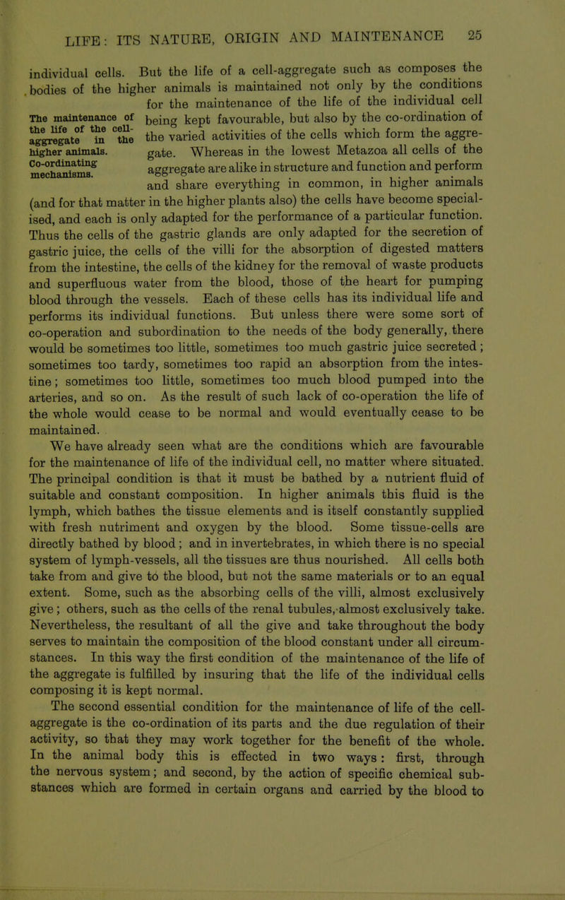 individual cells. But the life of a cell-aggregate such as composes the .bodies of the higher animals is maintained not only by the conditions for the maintenance of the Ufe of the individual cell The maintenance of being kept favourable, but also by the co-ordination of ag'g^gatf *m the the varied activities of the cells which form the aggre- higher animals. gate. Whereas in the lowest Metazoa all cells of the Co-ordinating ageregate are alike in structure and function and perform mechanisms. oo o • i • i • i and share everything m common, m higher animals (and for that matter in the higher plants also) the cells have become special- ised, and each is only adapted for the performance of a particular function. Thus the cells of the gastric glands are only adapted for the secretion of gastric juice, the cells of the villi for the absorption of digested matters from the intestine, the cells of the kidney for the removal of waste products and superfluous water from the blood, those of the heart for pumping blood through the vessels. Each of these cells has its individual life and performs its individual functions. But unless there were some sort of co-operation and subordination to the needs of the body generally, there would be sometimes too little, sometimes too much gastric juice secreted; sometimes too tardy, sometimes too rapid an absorption from the intes- tine ; sometimes too little, sometimes too much blood pumped into the arteries, and so on. As the result of such lack of co-operation the life of the whole would cease to be normal and would eventually cease to be maintained. We have already seen what are the conditions which are favourable for the maintenance of life of the individual cell, no matter where situated. The principal condition is that it must be bathed by a nutrient fluid of suitable and constant composition. In higher animals this fluid is the lymph, which bathes the tissue elements and is itself constantly supplied with fresh nutriment and oxygen by the blood. Some tissue-cells are directly bathed by blood; and in invertebrates, in which there is no special system of lymph-vessels, all the tissues are thus nourished. All cells both take from and give to the blood, but not the same materials or to an equal extent. Some, such as the absorbing cells of the villi, almost exclusively give; others, such as the cells of the renal tubules, almost exclusively take. Nevertheless, the resultant of all the give and take throughout the body serves to maintain the composition of the blood constant under all circum- stances. In this way the first condition of the maintenance of the life of the aggregate is fulfilled by insuring that the life of the individual cells composing it is kept normal. The second essential condition for the maintenance of life of the cell- aggregate is the co-ordination of its parts and the due regulation of their activity, so that they may work together for the benefit of the whole. In the animal body this is efi'ected in two ways: first, through the nervous system; and second, by the action of specific chemical sub- stances which are formed in certain organs and carried by the blood to