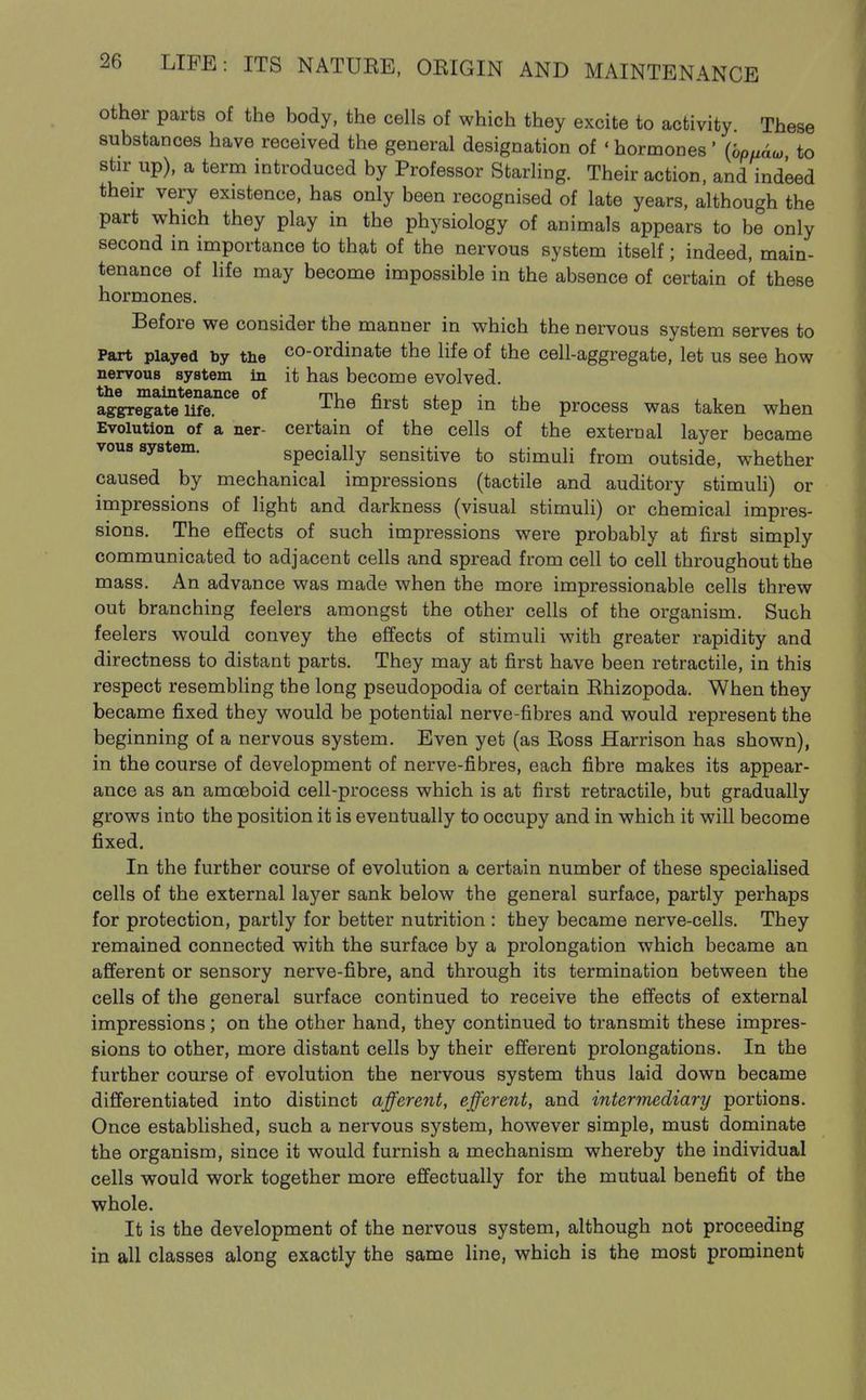 other parts of the body, the cells of which they excite to activity These substances have received the general designation of ' hormones ' {bpaaio to stir up), a term introduced by Professor Starling. Their action, and indeed their very existence, has only been recognised of late years, although the part which they play in the physiology of animals appears to be only second in importance to that of the nervous system itself; indeed, main- tenance of Hfe may become impossible in the absence of certain of these hormones. Before we consider the manner in which the nervous system serves to Part played by the co-ordinate the life of the cell-aggregate, let us see how nervous system in it has become evolved, the maintenance of mu^ c i. i. • l.^ aggregate Ufe. ^'^^ ^^^^ ^^®P ^'^^ process was taken when Evolution of a ner- certain of the cells of the external layer became vous system. specially sensitive to stimuli from outside, whether caused by mechanical impressions (tactile and auditory stimuh) or impressions of light and darkness (visual stimuli) or chemical impres- sions. The effects of such impressions were probably at first simply communicated to adjacent cells and spread from cell to cell throughout the mass. An advance was made when the more impressionable cells threw out branching feelers amongst the other cells of the organism. Such feelers would convey the effects of stimuli with greater rapidity and directness to distant parts. They may at first have been retractile, in this respect resembhng the long pseudopodia of certain Ehizopoda. When they became fixed they would be potential nerve-fibres and would represent the beginning of a nervous system. Even yet (as Eoss Harrison has shown), in the course of development of nerve-fibres, each fibre makes its appear- ance as an amoeboid cell-process which is at first retractile, but gradually grows into the position it is eventually to occupy and in which it will become fixed. In the further course of evolution a certain number of these specialised cells of the external layer sank below the general surface, partly perhaps for protection, partly for better nutrition : they became nerve-cells. They remained connected with the surface by a prolongation which became an afferent or sensory nerve-fibre, and through its termination between the cells of the general surface continued to receive the effects of external impressions; on the other hand, they continued to transmit these impres- sions to other, more distant cells by their efferent prolongations. In the further course of evolution the nervous system thus laid down became differentiated into distinct afferent, efferent, and intermediary portions. Once established, such a nervous system, however simple, must dominate the organism, since it would furnish a mechanism whereby the individual cells would work together more effectually for the mutual benefit of the whole. It is the development of the nervous system, although not proceeding in all classes along exactly the same line, which is the most prominent