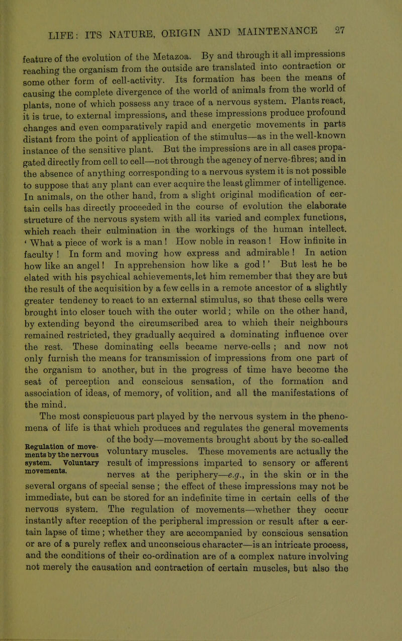 feature of the evolution of the Metazoa. By and through it all impressions reaching the organism from the outside are translated into contraction or some other form of cell-activity. Its formation has been the means of causing the complete divergence of the world of animals from the world of plants, none of which possess any trace of a nervous system. Plants react, it is true, to external impressions, and these impressions produce profound changes and even comparatively rapid and energetic movements in parts distant from the point of appHcation of the stimulus—as in the well-known instance of the sensitive plant. But the impressions are in all cases propa- gated directly from cell to cell—not through the agency of nerve-fibres; and in the absence of anything corresponding to a nervous system it is not possible to suppose that any plant can ever acquire the least ghmmer of intelligence. In animals, on the other hand, from a slight original modification of cer- tain cells has directly proceeded in the course of evolution the elaborate structure of the nervous system with all its varied and complex functions, which reach their culmination in the workings of the human intellect. ' What a piece of work is a man! How noble in reason ! How infinite in faculty ! In form and moving how express and admirable ! In action how like an angel! In apprehension how like a god !' But lest he be elated with his psychical achievements, let him remember that they are but the result of the acquisition by a few cells in a remote ancestor of a sHghtly greater tendency to react to an external stimulus, so that these cells were brought into closer touch with the outer world; while on the other hand, by extending beyond the circumscribed area to which their neighbours remained restricted, they gradually acquired a dominating influence over the rest. These dominating cells became nerve-cells ; and now not only furnish the means for transmission of impressions from one part of the organism to another, but in the progress of time have become the seat of perception and conscious sensation, of the formation and association of ideas, of memory, of volition, and all the manifestations of the mind. The most conspicuous part played by the nervous system in the pheno- mena of life is that which produces and regulates the general movements of the body—movements brought about by the so-called Regulation of move- i , , rnu i. t n ments by the nervous voluntary muscles. These movements are actually the syBtem. Voluntary result of impressions imparted to sensory or afferent movementa. nerves at the periphery—e.g., in the skin or in the several organs of special sense ; the effect of these impressions may not be immediate, but can be stored for an indefinite time in certain cells of th& nervous system. The regulation of movements—whether they occur instantly after reception of the peripheral impression or result after a cer- tain lapse of time ; whether they are accompanied by conscious sensation or are of a purely reflex and unconscious character—is an intricate process, and the conditions of their co-ordination are of a complex nature involving not merely the causation and contraction of certain muscles, but also the