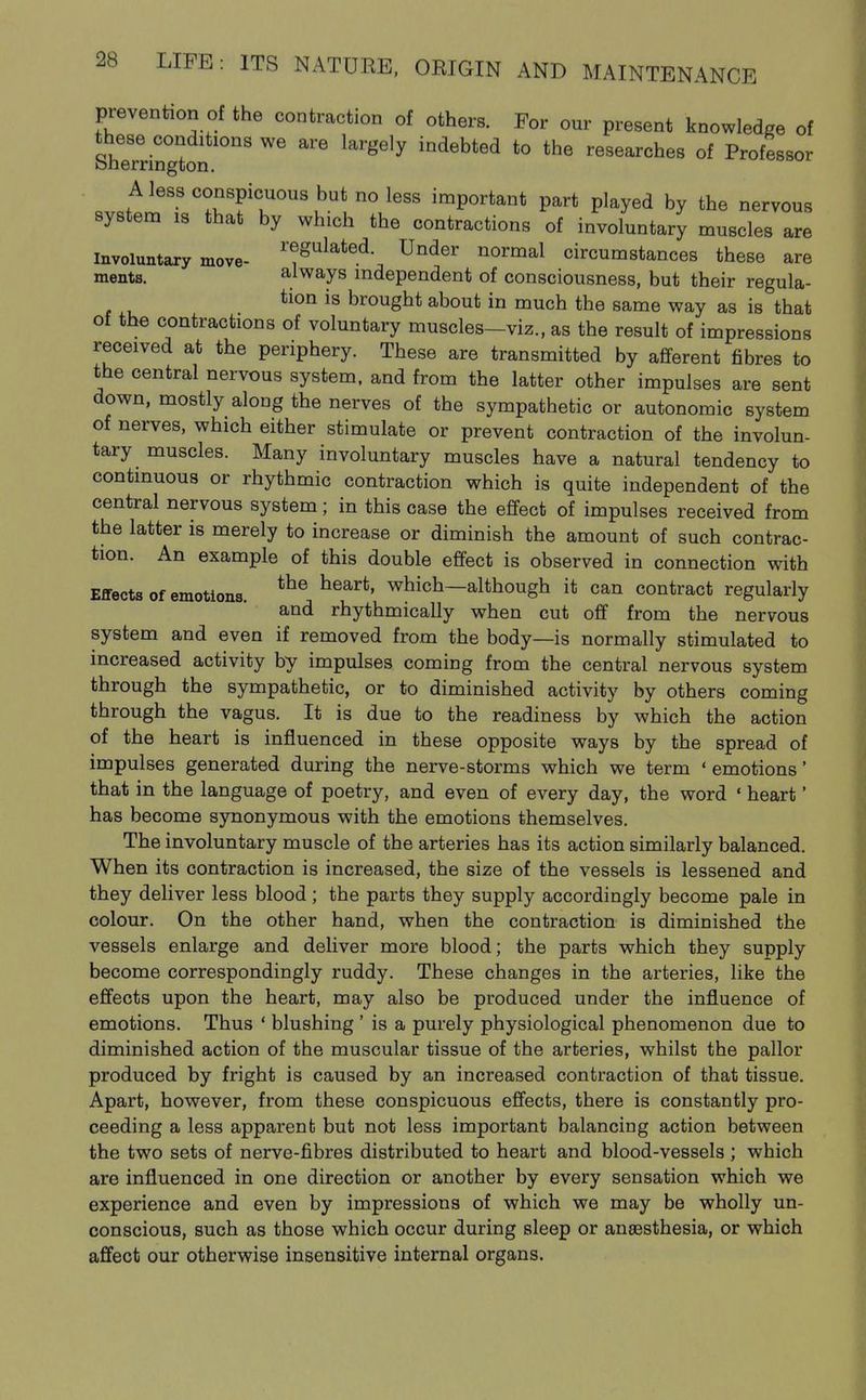prevention of the contraction of others. For our present knowledge of these conditions we are largely indebted to the researches of Professor Sherrington. A less conspicuous but no less important part played by the nervous system is that by which the contractions of involuntary muscles are Involuntary move- ^'^^ulated Under normal circumstances these are ments. always independent of consciousness, but their regula- is brought about in much the same way as is that of the contractions of voluntary muscles-viz., as the result of impressions received at the periphery. These are transmitted by afferent fibres to the central nervous system, and from the latter other impulses are sent down, mostly along the nerves of the sympathetic or autonomic system of nerves, which either stimulate or prevent contraction of the involun- tary muscles. Many involuntary muscles have a natural tendency to continuous or rhythmic contraction which is quite independent of the central nervous system; in this case the effect of impulses received from the latter is merely to increase or diminish the amount of such contrac- tion. An example of this double effect is observed in connection with Effects of emotions. which—although it can contract regularly and rhythmically when cut off from the nervous system and even if removed from the body—is normally stimulated to increased activity by impulses coming from the central nervous system through the sympathetic, or to diminished activity by others coming through the vagus. It is due to the readiness by which the action of the heart is influenced in these opposite ways by the spread of impulses generated during the nerve-storms which we term 'emotions' that in the language of poetry, and even of every day, the word ' heart' has become synonymous with the emotions themselves. The involuntary muscle of the arteries has its action similarly balanced. When its contraction is increased, the size of the vessels is lessened and they deliver less blood ; the parts they supply accordingly become pale in colour. On the other hand, when the contraction is diminished the vessels enlarge and deliver more blood; the parts which they supply become correspondingly ruddy. These changes in the arteries, like the effects upon the heart, may also be produced under the influence of emotions. Thus ' blushing ' is a purely physiological phenomenon due to diminished action of the muscular tissue of the arteries, whilst the pallor produced by fright is caused by an increased contraction of that tissue. Apart, however, from these conspicuous effects, there is constantly pro- ceeding a less apparent but not less important balancing action between the two sets of nerve-fibres distributed to heart and blood-vessels ; which are influenced in one direction or another by every sensation which we experience and even by impressions of which we may be wholly un- conscious, such as those which occur during sleep or ansBsthesia, or which affect our otherwise insensitive internal organs.