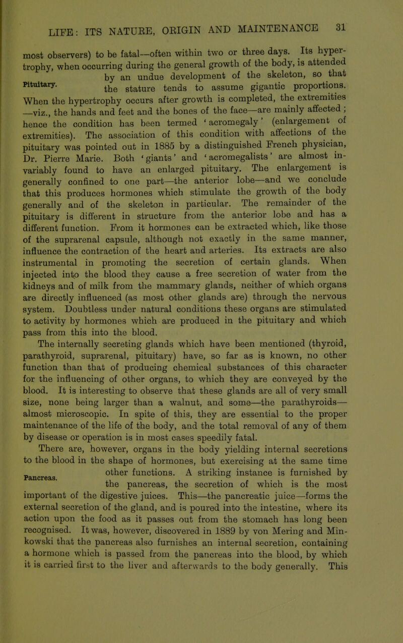 most observers) to be fatal—often within two or three days. Its hyper- trophy, when occurring during the general growth of the body, is attended by an undue development of the skeleton, so that Pituitary. stature tends to assume gigantic proportions. When the hypertrophy occurs after growth is completed, the extremities —viz., the hands and feet and the bones of the face—are mainly affected ; hence the condition has been termed 'acromegaly' (enlargement of extremities). The association of this condition with affections of the pituitary was pointed out in 1885 by a distinguished French physician. Dr. Pierre Marie. Both 'giants' and ' acromegalists' are almost in- variably found to have an enlarged pituitary. The enlargement is generally confined to one part—the anterior lobe—and we conclude that this produces hormones which stimulate the growth of the body generally and of the skeleton in particular. The remainder of the pituitary is different in structure from the anterior lobe and has a different function. From it hormones can be extracted which, like those of the suprarenal capsule, although not exactly in the same manner, influence the contraction of the heart and arteries. Its extracts are also instrumental in promoting the secretion of certain glands. When injected into the blood they cause a free secretion of water from the kidneys and of milk from the mammary glands, neither of which organs are directly influenced (as most other glands are) through the nervous system. Doubtless under natural conditions these organs are stimulated to activity by hormones which are produced in the pituitary and which pass from this into the blood. The internally secreting glands which have been mentioned (thyroid, parathyroid, suprarenal, pituitary) have, so far as is known, no other function than that of producing chemical substances of this character for the influencing of other organs, to which they are conveyed by the blood. It is interesting to observe that these glands are all of very small size, none being larger than a walnut, and some—the parathyroids— almost microscopic. In spite of this, they are essential to the proper maintenance of the life of the body, and the total removal of any of them by disease or operation is in most cases speedily fatal. There are, however, organs in the body yielding internal secretions to the blood in the shape of hormones, but exercising at the same time other functions. A striking instance is furnished by Pancreas. . ° . . *' the pancreas, the secretion of which is the most important of the digestive juices. This—the pancreatic juice—forms the external secretion of the gland, and is poured into the intestine, where its action upon the food as it passes out from the stomach has long been recognised. It was, however, discovered in 1889 by von Mering and Min- kowski that the pancreas also furnishes an internal secretion, containing a hormone which is passed from the pancreas into the blood, by which it is carried first to the liver and afterwards to the body generally. This