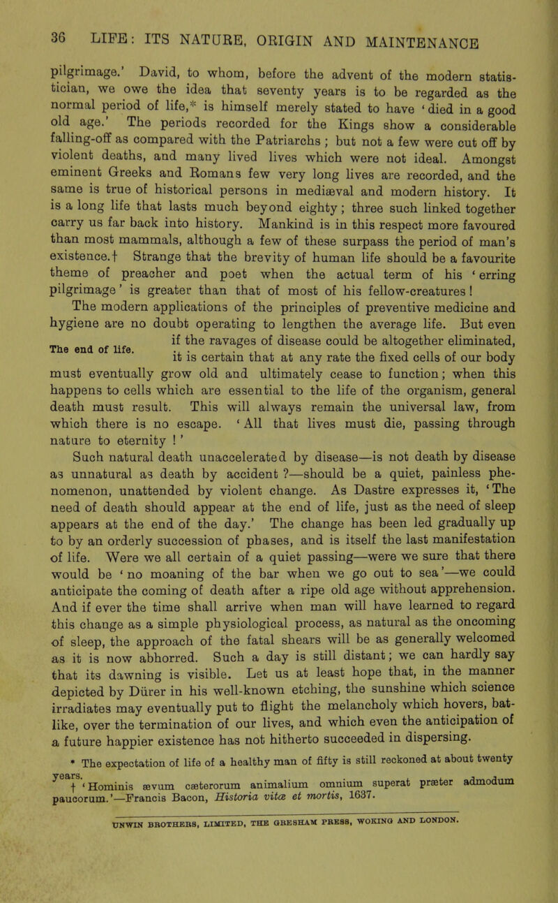 pilgrimage.' David, to whom, before the advent of the modern statis- tician, we owe the idea that seventy years is to be regarded as the normal period of life,* is himself merely stated to have 'died in a good old age.' The periods recorded for the Kings show a considerable falling-off as compared with the Patriarchs ; but not a few were cut off by violent deaths, and many lived lives which were not ideal. Amongst eminent Greeks and Romans few very long hves are recorded, and the same is true of historical persons in mediaeval and modern history. It is a long life that lasts much beyond eighty; three such hnked together carry us far back into history. Mankind is in this respect more favoured than most mammals, although a few of these surpass the period of man's existence.! Strange that the brevity of human life should be a favourite theme of preacher and poet when the actual term of his ' erring pilgrimage' is greater than that of most of his fellow-creatures ! The modern applications of the principles of preventive medicine and hygiene are no doubt operating to lengthen the average life. But even The end of life ravages of disease could be altogether eliminated, it is certain that at any rate the fixed cells of our body must eventually grow old and ultimately cease to function; when this happens to cells which are essential to the life of the organism, general death must result. This will always remain the universal law, from which there is no escape. * All that lives must die, passing through nature to eternity ! ' Such natural death unaccelerated by disease—is not death by disease as unnatural as death by accident ?—should be a quiet, painless phe- nomenon, unattended by violent change. As Dastre expresses it, 'The need of death should appear at the end of life, just as the need of sleep appears at the end of the day.' The change has been led gradually up to by an orderly succession of phases, and is itself the last manifestation of life. Were we all certain of a quiet passing—were we sure that there would be ' no moaning of the bar when we go out to sea'—we could anticipate the coming of death after a ripe old age without apprehension. And if ever the time shall arrive when man will have learned to regard this change as a simple physiological process, as natural as the oncoming of sleep, the approach of the fatal shears will be as generally welcomed as it is now abhorred. Such a day is still distant; we can hardly say that its dawning is visible. Let us at least hope that, in the manner depicted by Diirer in his well-known etching, the sunshine which science irradiates may eventually put to flight the melancholy which hovers, bat- like, over the termination of our lives, and which even the anticipation of a future happier existence has not hitherto succeeded in dispersing. * The expectation of life of a healthy man of fifty is still reckoned at about twenty ^^T'Hominis sevum ceeterorum animalium onanium superat praeter admodum paucorum.'—Francis Bacon, Historia vitcz et mortis, 1637. UNWIN BBOTHEBS, LIMITBD. THE OBE8HAM PBB88, WOKINQ AND LONDON.
